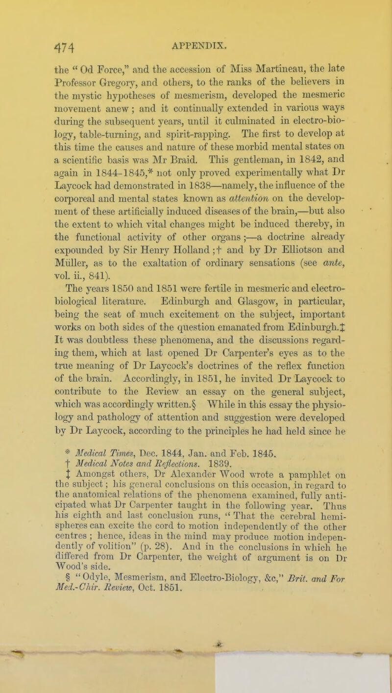 the  Od Force, and the accession of Miss Martineau, the late Professor Gregory, and others, to the ranks of the believers in the mystic hypotheses of mesmerism, developed the mesmeric movement anew; and it contmually extended in various ways during the subsequent years, until it culmmated in electro-bio- logy, table-turning, and spirit-rapping. The first to develop at this time the causes and nature of these morbid mental states on a scientific basis was Mr Braid. This gentleman, in 1842, and again in 1844-184.5,* not only proved experimentally what Dr Laycock had demonstrated in 1838—namely, the influence of the corporeal and mental states known as attention on the develop- ment of these artificially induced diseases of the brain,—but also the extent to which vital changes might be induced thereby, in the functional activity of other organs ;—a doctrine already expoimded by Sir Henry Holland ;t and by Dr Elliotson and Miiller, as to the exaltation of ordinary sensations (see ante, vol. ii., 841). The years 1850 and 18-51 were fertile in mesmeric and electro- biological literature. Edinburgh and Glasgow, in particidar, being the seat of much excitement on the subject, important works on both sides of the question emanated from Edinburgh. X It was doubtless these phenomena, and the discussions regard- ing them, which at last opened Dr Carjienter's eyes as to the true meaning of Dr Laycock's doctrines of the reflex function of the brain. Accordmgly, in 1851, he invited Dr Laycock to contribute to the Review an essay on the general subject, which was accordingly written.§ While in this essay the physio- logy and pathology of attention and suggestion were developed by Dr Laycock, accordmg to the principles he had held suice he * 3Iedical Times, Dec. 1844, Jan. and Feb. 1845. t Medical Notes and Reflections. 1839. \ Amongst otliers, Dr Alexander Wood wrote a pamphlet on the subject; liis general conclusions on tliis occasion, in regard to the anatomical relations of the phenomena examined, fully anti- cipated wliat Dr Carpenter taught in the following year. Tims his eiglith and last conclusion runs,  That the cerebral hemi- spheres can excite tlie cord to motion independently of the other centres ; hence, ideas in the mind may produce motion indepen- dently of volition (p. 28). Aud in the conclusions in which he differed from Dr Carpenter, the weight of argument is on Dr Wood's side. §  Odyle, Mesmerism, and Electro-Biology, &c, Brit, and For Med.-Chir. Review, Oct. 1851.