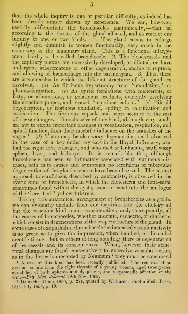 that the whole inquiry is one of peculiar difficulty, as indeed has been already amply shown by experience. We can, however, usefully differentiate the bronchoceles anatomically,—that is, according to the tissues of the gland affected, and so restrict our inquiry to one or two kinds. 1. The gland seems to enlarge slightly and diminish in women functionally, very much in the same way as the mammary gland. This is a functional enlarge- ment hardly to be called bronchocele. 2. The bloodvessels and the capillary plexus are excessively developed, or dilated, or have undergone atheromatous or other degeneration, ending in rupture, and allowing of hemorrhage into the parenchyma. 3. Then there are bronchoceles in which the different structures of the gland are involved. (a) As fibrinous hypertrophy from  exudation, or plasma-formation. [b) As cystic formations, with melicerous, or fatty, or albuminous, or gelatinous products, evidently involving the structure proper, and termed  spurious colloid. (c) Fibroid degeneration, or fibrinous exudation, ending in calcification and ossification. The fibrinous capsule and septa seem to be the seat of these changes. Bronchoceles of this kind, although very small, are apt to excite important changes in vocalisation, respiration, and spinal function, from their morbific influence on the branches of the vagus.^ (d) There may be also waxy degeneration, as I observed in the case of a boy under my care in the Royal Infirmary, who had the right lobe enlarged, and who died of leukjemia, with waxy spleen, liver, and kidneys. It is remarkable that, although bronchocele has been so intimately associated with strumous dis- eases, both as to causes and symptoms, no scrofulous or tubercular degeneration of the gland seems to have been observed. The nearest approach to scrofulosis, described by anatomists, is observed in the cystic kind of bronchocele, in which the cholesterin and lime-salts, sometimes found within the cysts, seem to constitute the analogue of the  cretified yellow tubercle. Taking this anatomical arrangement of bronchoceles as a guide, we can evidently exclude from our inquiries into the etiology all but the vascular kind under consideration, and, consequently, all the causes of bronchoceles, whether endemic, cachectic, or diathetic, which consist in degenerations of the proper structure of the gland. In some cases of exophthalmicbronchocelethe increased vascular activity is so great as to give the impression, when handled, of distended erectile tissue; but in others of long standing there is degeneration of the vessels and its consequences. When, however, their struc- tural changes are found consecutively to excessive vascular action, as in the dissection recorded by Neumann,'' they must be considered ^ A case of this kind has been recently published. The removal of an osseous nodule from the right thyroid of a young woman, aged twenty-one, cured her of both aphonia and dysphagia, and a spasmodic affection of the a,rm.—Brit. Med. Jotirnal, 29th Nov. 1862. 2 Deutsche Klinic, 1853, p. 271, quoted by Withusen, Dublin Med. Press, 13th July 1859, p. 19.