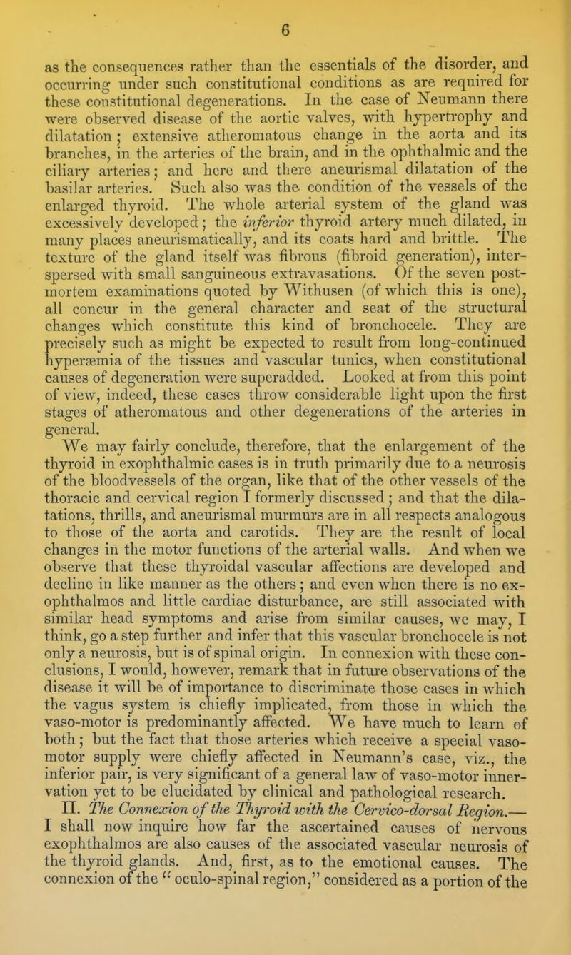 as the consequences rather than the essentials of the disorder, and occurring under such constitutional conditions as are required for these constitutional degenerations. In the case of Neumann there were observed disease of the aortic valves, with hypertrophy and dilatation; extensive atheromatous change in the aorta and its branches, in the arteries of the brain, and in the ophthalmic and the ciliary arteries; and here and there aneurismal dilatation of the basilar arteries. Such also was the condition of the vessels of the enlarged thyroid. The whole arterial system of the gland was excessively developed; the inferior thyroid artery much dilated, in many places aneurismatically, and its coats hard and brittle. The texture of the gland itself was fibrous (fibroid generation), inter- spersed with small sanguineous extravasations. Of the seven post- mortem examinations quoted by Withusen (of which this is one), all concur in the general character and seat of the structural changes which constitute this kind of bronchocele. They are precisely such as might be expected to result from long-continued hyperajmia of the tissues and vascular tunics, when constitutional causes of degeneration were superadded. Looked at from this point of view, indeed, these cases throw considerable light upon the first stages of atheromatous and other degenerations of the arteries in general. We may fairly conclude, therefore, that the enlargement of the thyroid in exophthalmic cases is in truth primarily due to a neurosis of the bloodvessels of the organ, like that of the other vessels of the thoracic and cervical region I formerly discussed ; and that the dila- tations, thrills, and aneurismal murmurs are in all respects analogous to those of the aorta and carotids. They are the result of local changes in the motor functions of the arterial walls. And when we observe that these thyroidal vascular affections are developed and decline in like manner as the others; and even when there is no ex- ophthalmos and little cardiac disturbance, are still associated with similar head symptoms and arise fi'om similar causes, we may, I think, go a step further and infer that this vascular bronchocele is not only a neurosis, but is of spinal origin. In connexion with these con- clusions, I would, however, remark that in futm-e observations of the disease it will be of importance to discriminate those cases in which the vagus system is chiefly implicated, from those in which the vaso-motor is predominantly affected. We have much to learn of both; but the fact that those arteries which receive a special vaso- motor supply were chiefly aflfected in Neumann's case, viz., the inferior pair, is very significant of a general law of vaso-motor inner- vation yet to be elucidated by clinical and pathological research. II. The Connexion of the Thyroid with the Cervico-dorsal Region.— I shall now inquire how far the ascertained causes of nervous exophthalmos are also causes of the associated vascular neurosis of the thyroid glands. And, first, as to the emotional causes. The connexion of the  oculo-spinal region, considered as a portion of the