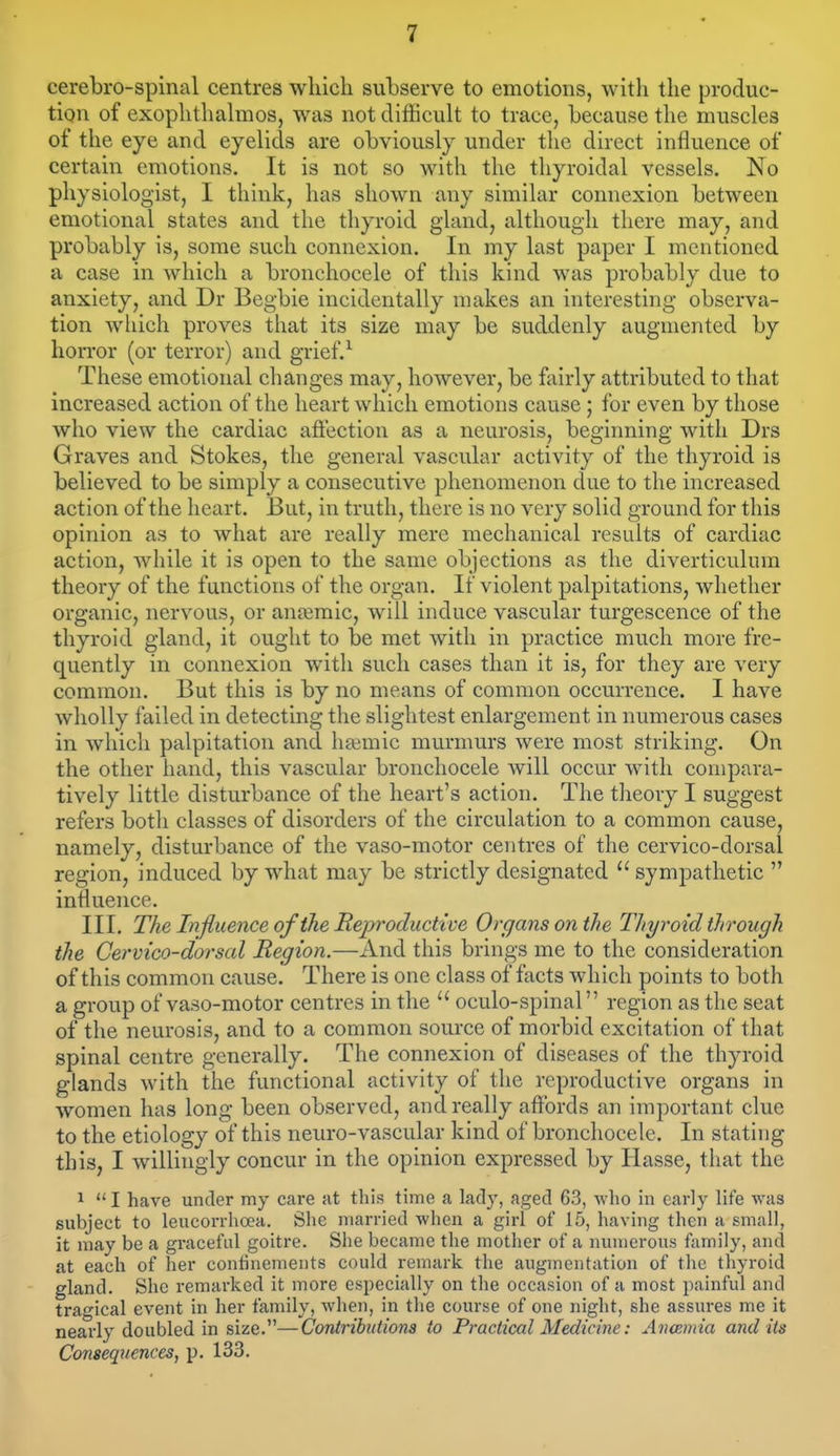 cerebro-spinal centres which subserve to emotions, with the produc- tion of exophthalmos, was not difficult to trace, because the muscles of the eye and eyelids are obviously under the direct influence of certain emotions. It is not so with the thyroidal vessels. No physiologist, I think, has shown any similar connexion between emotional states and the thyroid gland, although there may, and probably is, some such connexion. In my last paper I mentioned a case in which a bronchocele of this kind was probably due to anxiety, and Dr Begbie incidentally makes an interesting observa- tion wliich proves that its size may be suddenly augmented by horror (or terror) and grief.^ These emotional changes may, however, be fairly attributed to that increased action of the heart which emotions cause; for even by those who view the cardiac afiection as a neurosis, beginning with Drs Graves and Stokes, the general vascular activity of the thyroid is believed to be simply a consecutive phenomenon due to the increased action of the heart. But, in truth, there is no very solid ground for this opinion as to what are really mere mechanical results of cardiac action, while it is open to the same objections as the diverticulum theory of the functions of the organ. If violent palpitations, whether organic, nervous, or anaemic, will induce vascular turgescence of the thyroid gland, it ought to be met with in practice much more fre- quently in connexion with such cases than it is, for they are very common. But this is by no means of common occurrence. I have wholly failed in detecting the slightest enlargement in numerous cases in which palpitation and haimic murmurs were most striking. On the other hand, this vascular bronchocele will occur with compara- tively little disturbance of the heart's action. The theory I suggest refers both classes of disorders of the circulation to a common cause, namely, disturbance of the vaso-motor centres of the cervico-dorsal region, induced by what may be strictly designated  sympathetic  influence. III. The Influence of the Reproductive Organs on the Thyroid through the Cervico-dorsal Region.—And this brings me to the consideration of this common cause. There is one class of facts which points to both a group of vaso-motor centres in the  oculo-spinal region as the seat of the neurosis, and to a common source of morbid excitation of that spinal centre generally. The connexion of diseases of the thyroid glands with the functional activity of the reproductive organs in women has long been observed, and really affords an important clue to the etiology of this neuro-vascular kind of bronchocele. In stating this, I willingly concur in the opinion expressed by Hasse, that the 1  I have under my care at this time a lady, aged 63, who in early life was subject to leucorrhoea. She married when a girl of 15, having then a small, it may be a gi-aceful goitre. She became the mother of a numerous family, and at each of her confinements could remark the augmentation of the thyroid gland. She remarked it more especially on the occasion of a most painful and trao'ical event in her family, when, in the course of one night, she assures me it nearly doubled in size.—Coniribiitions to Practical Medicine: Anannia arid its Consequences, p. 133,