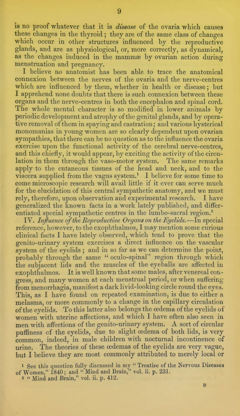 is no proof whatever that it is disease of the ovaria which causes these changes in the thyroid; they are of the same class of changes which occur in other structures influenced by the reproductive glands, and are as physiological, or, more correctly, as dynamical, as the changes induced in the mammaj by ovarian action during menstruation and pregnancy. I believe no anatomist has been able to trace the anatomical connexion between the nerves of the ovaria and the nerve-centres which are influenced by them, whether in health or disease; but I apprehend none doubts that there is such connexion between these organs and the nerve-centres in both the encephalon and spinal cord. The whole mental character is so modified in lower animals by periodic development and atrophy of the genital glands, and by opera- tive removal of them in spaying and castration; and various hysterical monomanias in young women are so clearly dependent upon ovarian sympathies, that there can be no question as to the influence the ovaria exercise upon the functional activity of the cerebral nerve-centres, and this chiefly, it would appear, by exciting the activity of the circu- lation in them through the vaso-motor system. The same remarks apply to the cutaneous tissues of the head and neck, and to the viscera supplied from the vagus system.^ I believe for some time to come microscopic research will avail little if it ever can serve much for the elucidation of this central sympathetic anatomy, and we must rely, therefore, upon observation and experimental research. I have generalized the known facts in a work lately published, and differ- entiated special sympathetic centres in the lumbo-sacral region.^ IV. Influence of the Reproductive Organs on the Eyelids.—In special reference, however, to the exophthalmos, I may mention some curious clinical facts I have lately observed, which tend to prove that the genito-urinary system exercises a direct influence on the vascular system of the eyelids ; and in so far as we can determine the point, probably through the same  oculo-spinal region through which the subjacent lids and the muscles of the eyeballs are aflected in exophthalmos. It is well known that some males, after venereal con- gress, and many women at each menstrual period, or when suffering from menorrhagia, manifest a dark livid-looking circle round the eyes. This, as I have found on repeated examination, is due to either a melasma, or more commonly to a change in the capillary circulation of the eyelids. To this latter also belongs the oedema of the eyelids of women with uterine affections, and wliich I have often also seen in men with aff'ections of the genito-urinary system. A sort of circular puffiness of the eyelids, due to slight oedema of both lids, is very common, indeed, in male children with nocturnal incontinence of urine. The theories of these oedemas of the eyelids are very vague, but I believe they are most commonly attributed to merely local or 1 See this question fully discussed in my  Treatise of the Nervous Diseases of Women, 1840; and  Mind and Brain, vol. ii. p. 231. 2  Mind and Brain, vol. ii. p. 412. B