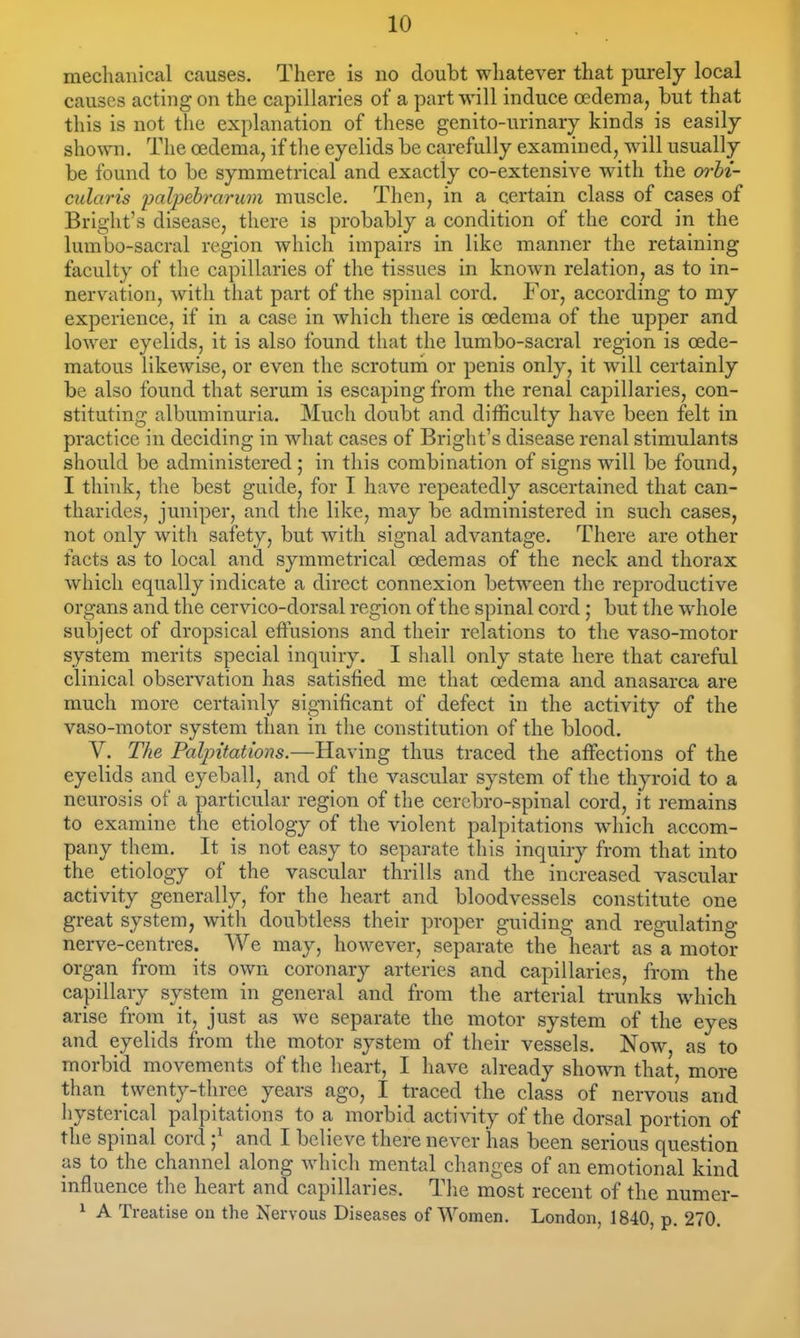 mechanical causes. There is no doubt whatever that purely local causes acting on the capillaries of a part will induce oedema, but that this is not the explanation of these genito-nrinary kinds is easily shown. The oedema, if the eyelids be carefully examined, will usually be found to be symmetrical and exactly co-extensive with the orbi- cularis 'palpebrarum muscle. Then, in a certain class of cases of Bright's disease, there is probably a condition of the cord in the lumbo-sacral region which impairs in like manner the retaining faculty of the capillaries of the tissues in known relation, as to in- nervation, with that part of the spinal cord. For, according to my experience, if in a case in which there is oedema of the upper and lower eyelids, it is also found that the lumbo-sacral region is oede- matous likewise, or even the scrotuni or penis only, it will certainly be also found that serum is escaping from the renal capillaries, con- stituting albuminuria. Much doubt and difficulty have been felt in practice in deciding in what cases of Bright's disease renal stimulants should be administered ; in tliis combination of signs will be found, I think, the best guide, for I have repeatedly ascertained that can- tliarldes, juniper, and the like, may be administered in such cases, not only with safety, but with signal advantage. There are other facts as to local and symmetrical oedemas of the neck and thorax which equally indicate a direct connexion between the reproductive organs and the cervico-dorsal region of the spinal cord; but the whole subject of dropsical effusions and their relations to the vaso-motor system merits special inquiry. I sliall only state here that careful clinical observation has satisfied me that oedema and anasarca are much more certainly significant of defect in the activity of the vaso-motor system than in the constitution of the blood. V. The Palpitations.—Having thus traced the aifections of the eyelids and eyeball, and of the vascular system of the thyroid to a neurosis of a particular region of the cerebro-spinal cord, it remains to examine the etiology of the violent palpitations w^hich accom- pany them. It is not easy to separate this inquiry from that into the etiology of the vascular thrills and the increased vascular activity generally, for the heart and bloodvessels constitute one great system, with doubtless their proper guiding and regulating- nerve-centres. We may, however, separate the heart as a motor organ from its own coronary arteries and capillaries, from the capillary system in general and from the arterial trunks which arise from it, just as we separate the motor system of the eyes and eyelids from the motor system of their vessels. Now, as to morbid movements of the heart, I have already shown that, more than twenty-tliree years ago, I traced the class of nervous and hysterical palpitations to a morbid activity of the dorsal portion of the spinal cord ;^ and I believe there never has been serious question as to the channel along which mental changes of an emotional kind influence the heart and capillaries. Tlie most recent of the numer- ^ A Treatise on the Nervous Diseases of Women. London, 1840, p. 270.