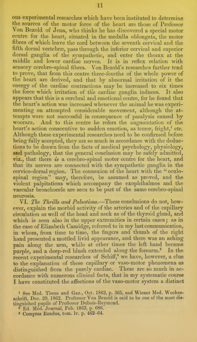 oils experimental researches which have been instituted to determine the sources of the motor force of the heart are those of Professor Von Bezold of Jena, Avho thinks he has discovered a special motor centre for the heart, situated in the meduUa oblongata, the motor fibres of which leave the cord between the seventh cervical and the fifth dorsal vertebrce, pass through the inferior cervical and superior dorsal ganglia of the sympathetic, and enter the thorax at the middle and lower cardiac nerves. It is in reflex relation with sensory cerebro-spinal fibres. Von Bezold's researches further tend to prove, that from this centre tln-ee-fourths of the whole power of the heart are derived, and that by abnormal irritation of it the energy of the cardiac contractions may be increased to six times the force which irritation of the cardiac ganglia induces. It also appears that this is a cerebral and emotional centre, for he found that the heart's action Avas increased whenever the animal he was experi- menting on attempted considerable movement, although the at- tempts were not successful in consequence of paralysis caused by woorara. And to this centre he refers the augmentation of the heart's action consecutive to sudden emotion, as terror, fright,^ etc. Although these experimental researches need to be confirmed before being fully accepted, they are so much in accordance with the deduc- tions to be drawn from the facts of medical psychology, physiology, and pathology, that the general conclusion may be safely admitted, viz., that there is a cerebro-spinal motor centre for the heart, and that its nerves are connected with the sympathetic ganglia in the cervico-dorsal region. The connexion of the heart with the  oculo- spinal region may, therefore, be assumed as proved, and the violent palpitations which accompany the exophthalmos and the vascular bronchocele are seen to be part of the same cerebro-spinal neurosis. VI. The Thrills and Pulsations.—These conclusions do not, how- ever, explain the morbid activity of the arteries and of the capillary circulation as well of the head and neck as of the thyroid gland, and which is seen also in the upper extremities in certain cases; as in the case of Elizabeth Camidge, referred to in my last communication, in whom, from time to time, the fingers and thumb of the right hand presented a mottled livid appearance, and there was an aching pain along the arm, while at other times the left hand became purple, and a deep-red blush extended along the forearm.^ In the recent experimental researches of Schiff,^ we have, however, a clue to the explanation of these capillary or vaso-motor phenomena as distinguished from the purely cardiac. These are so much in ac- cordance with numerous clinical facts, that in my systematic course I have constituted the affections of the vaso-motor system a distinct 1 See Med. Times and Gaz., Oct. 1862, p. 365, and Wiener Med. Wochen- schrift, Dec. 20, 1862. Professor Von Bezold is said to be one of the most dis- tinguished pupils of Professor Dubois-Ileymond. 2 Ed. Med. Journal, Feb. 1863, p. 686. 3 Coraptes Rendus, torn. Iv. p. 462-64.