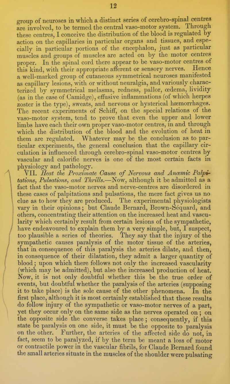 group of neuroses in which a distinct series of cerebro-spinal centres are involved, to be termed the central vaso-motor system. Through these centres, I conceive the distribution of tlie blood is regulated by action on the capillaries in particular organs and tissues, and espe- cially in particular portions of the encephalon, just as particular muscles and groups of muscles are acted on by the motor centres proper. In the spinal cord there appear to be vaso-motor centres of this kind, with their appropriate afferent or sensory nerves. Hence a well-marked group of cutaneous symmetrical neuroses manifested as capillary lesions, Avith or without neuralgia, and variously charac- terized by symmetrical melasma, redness, pallor, oedema, lividity (as in the case of Camidge), effusive inflammations (of which herpes zoster is the type), sweats, and nervous or hysterical hemorrhages. The recent experiments of Schiff, on the special relations of the vaso-motor system, tend to prove that even the upper and lower limbs have each their own proper vaso-motor centres, in and through which the distribution of the blood and the evolution of heat in them are regulated. Whatever may be the conclusion as to par- ticular experiments, the general conclusion that the capillary cir- culation is influenced through cerebro-spinal vaso-motor centres by vascular and calorific nerves is one of the most certain facts in physiology and pathology. VII. Heat the Proximate Cause of Nervous and Ancemic Palpi- tations^ Pulsations^ and Thrills.—Now, although it be admitted as a fact that the vaso-motor nerves and nerve-centres are disordered in these cases of palpitations and pulsations, the mere fact gives us no clue as to how they are produced. The experimental physiologists vary in their opinions; but Claude Bernard, Brown-Sequard, and others, concentrating their attention on the increased heat and vascu- larity which certainly result from certain lesions of the sympathetic, / have endeavoured to explain them by a very simple, but, I suspect, too plausible a series of theories. They say that the injury of the sympathetic causes paralysis of the motor tissue of the arteries, that in consequence of this paralysis the arteries dilate, and then, in consequence of their dilatation, they admit a larger quantity of blood; upon which there follows not only the increased vascularity (which may be admitted), but also the increased production of heat. Now, it is not only doubtful whether this be the true order of events, but doubtful whether the paralysis of the arteries (supposing it to take place) is the sole cause of the other phenomena. In the first place, although it is most certainly established that these results do follow injury of the sympathetic or vaso-motor nerves of a part, yet they occur only on the same side as the nerves operated on ; on the opposite side the converse takes place ; consequently, if this state be paralysis on one side, it must be the opposite to paralysis on the other. Further, the arteries of the affected side do not, in fact, seem to be paralyzed, if by the term be meant a loss of motor or contractile power in the vascular fibrils, for Claude Bernard found the small arteries situate in the muscles of the shoulder were pulsating