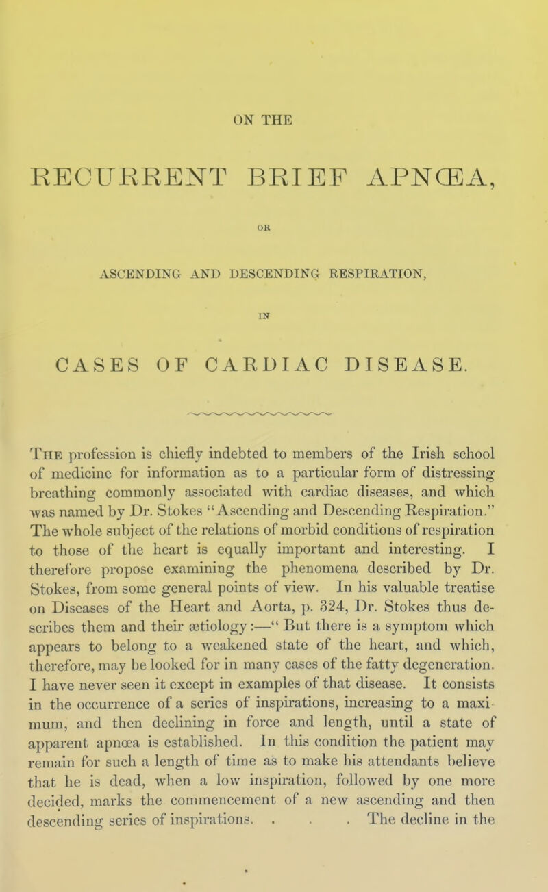 RECURRENT BRIEF APNCEA, OR ASCENDING AND DESCENDING RESPIRATION, IN CASES OF CARDIAC DISEASE. The profession is chiefly indebted to members of the Irish school of medicine for information as to a particular form of distressing breathing commonly associated with cardiac diseases, and which was named by Dr. Stokes Ascending and Descending Respiration. The whole subject of the relations of morbid conditions of respiration to those of the heart is equally important and interesting. I therefore propose examining the phenomena described by Dr. Stokes, from some general points of view. In his valuable treatise on Diseases of the Heart and Aorta, p. 324, Dr. Stokes thus de- scribes them and their letiology:— But there is a symptom which appears to belong to a weakened state of the heart, and which, therefore, may be looked for in many cases of the fatty degeneration. I have never seen it except in examples of that disease. It consists in the occurrence of a series of inspirations, increasing to a maxi- mum, and then declining in force and length, until a state of apparent apnoea is established. In this condition the patient may remain for such a length of time as to make his attendants believe that he is dead, when a low inspiration, followed by one more decided, marks the commencement of a new ascending and then descending series of inspirations. . . . The decline in the