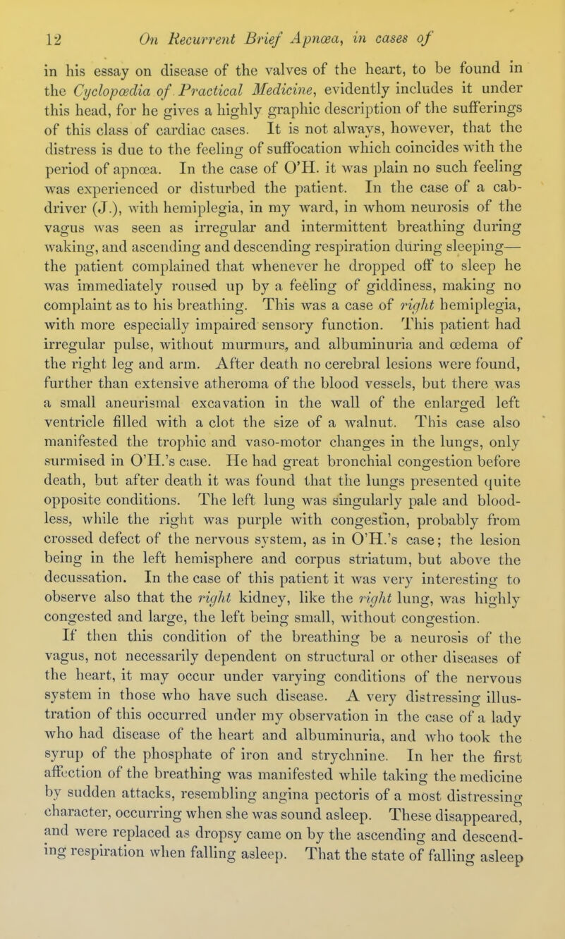 in his essay on disease of the valves of the heart, to be found in the Cyclopcedia of. Practical Medicine, evidently includes it under this head, for he gives a highly graphic description of the sufferings of this class of cardiac cases. It is not always, however, that the distress is due to the feeling of suffocation which coincides with the period of apnoea. In the case of O'H. it was plain no such feeling was experienced or disturbed the patient. In the case of a cab- driver (J.), with hemiplegia, in my ward, in whom neurosis of the vagus was seen as irregular and intermittent breathing during waking, and ascending and descending respiration during sleeping— the patient complained that whenever he dropped off to sleep he was immediately roused up by a fefeling of giddiness, making no complaint as to his breathing. This was a case of right hemiplegia, with more especially impaired sensory function. This patient had irregular pulse, without murmurs, and albuminuria and oedema of the right leg and arm. After death no cerebral lesions were found, further than extensive atheroma of the blood vessels, but there was a small aneurismal excavation in the wall of the enlarged left ventricle filled with a clot the size of a walnut. This case also manifested the trophic and vaso-motor changes in the lungs, only surmised in O'PI.'s case. He had great bronchial congestion before death, but after death it was found that the lungs presented quite opposite conditions. The left lung was singularly pale and blood- less, while the riglit was purple with congestion, probably from crossed defect of the nervous system, as in O'H.'s case; the lesion being in the left hemisphere and corpus striatum, but above the decussation. In the case of this patient it was very interesting to observe also that the right kidney, like the right lung, was highly congested and large, the left being small, without congestion. If then this condition of the breathing be a neurosis of the vagus, not necessarily dependent on structural or other diseases of the heart, it may occur under varying conditions of the nervous system in those who have such disease. A very distressing illus- tration of this occurred under my observation in the case of a lady who had disease of the heart and albuminuria, and who took the syrup of the phosphate of iron and strychnine. In her the first affection of the breathing Avas manifested while taking the medicine by sudden attacks, resembling angina pectoris of a most distressing character, occurring when she was sound asleep. These disappeared, and Avere replaced as dropsy came on by the ascending and descend- ing respiration when falling asleep. That the state of falling asleep