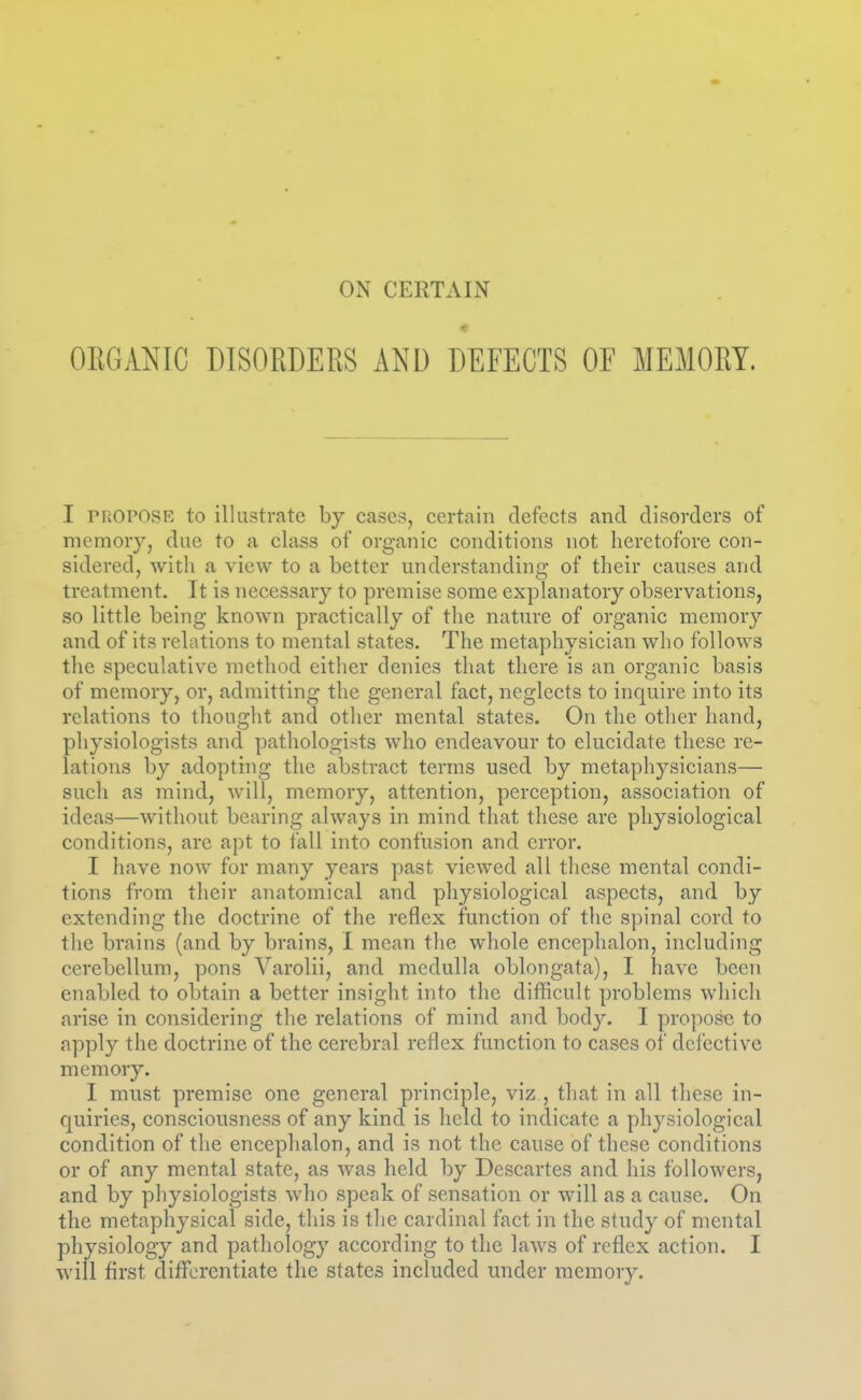 « OEGANIC DISORDERS AND DEFECTS OF MEMORY. I PROPOSE to illustrate by cases, certain defects and disorders of memory, due to a class of organic conditions not heretofore con- sidered, with a view to a better understanding of their causes and treatment. It is necessary to premise some explanatory observations, so little being known practically of the nature of organic memory and of its relations to mental states. The metaphysician who follows the speculative method either denies that there is an organic basis of memory, or, admitting the general fact, neglects to inquire into its relations to thought and other mental states. On the other hand, physiologists and pathologists who endeavour to elucidate these re- lations by adopting the abstract terms used by metaphysicians— such as mind, will, memory, attention, perception, association of ideas—without bearing always in mind that these are physiological conditions, are apt to fall into confusion and error. I have now for many years past viewed all these mental condi- tions from their anatomical and physiological aspects, and by extending the doctrine of the reflex function of the spinal cord to the brains (and by brains, I mean the whole encephalon, including cerebellum, pons Varolii, and medulla oblongata), I have been enabled to obtain a better insight into the difficult problems which arise in considering the relations of mind and body. I propose to apply the doctrine of the cerebral reflex function to cases of defective memory. I must premise one general principle, viz , that in all these in- quiries, consciousness of any kind is held to indicate a physiological condition of the encephalon, and is not the cause of these conditions or of any mental state, as was held by Descartes and his followers, and by physiologists who speak of sensation or will as a cause. On the metaphysical side, this is the cardinal fact in the study of mental physiology and pathology according to the laws of reflex action. I will first differentiate the states included under memory.