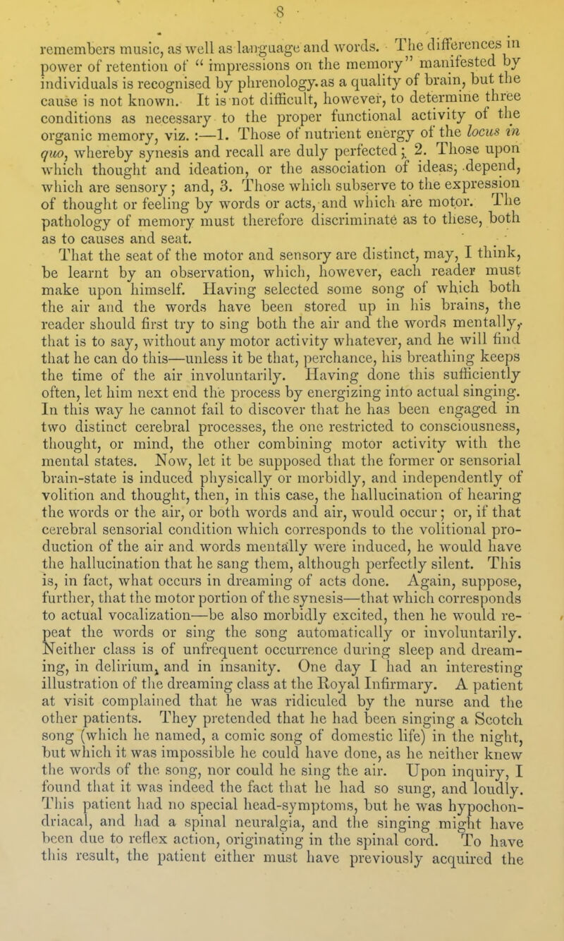 remembers music, as well as laiigaage and words. Tlie differences in power of retention of  impressions on the memory manifested by individuals is recognised by phrenology, as a quality of brain, but the cause is not known. It is not difficult, however, to determine three conditions as necessary to the proper functional activity of the organic memory, viz. :—1. Those of nutrient energy of the locus in quo, whereby synesis and recall are duly perfected2. Those upon which thought and ideation, or the association of ideas, depend, which are sensory; and, 3. Those which subserve to the expression of thought or feeling by words or acts, and which are motor. The pathology of memory must therefore discriminate as to these, both as to causes and seat. That the seat of the motor and sensory are distinct, may, I think, be learnt by an observation, which, however, each reader must make upon himself. Having selected some song of which both the air and the words have been stored up in his brains, the reader should first try to sing both the air and the words mentally,, that is to say, without any motor activity whatever, and he will find that he can do this—unless it be that, perchance, his breathing keeps the time of the air involuntarily. Having done this suthciently often, let him next end the process by energizing into actual singing. In this way he cannot fail to discover that he has been engaged in two distinct cerebral processes, the one restricted to consciousness, thought, or mind, the other combining motor activity wuth the mental states. Now, let it be supposed that the former or sensorial brain-state is induced physically or morbidly, and independently of volition and thought, then, in this case, the hallucination of hearing the words or the air, or both words and air, would occur; or, if that cerebral sensorial condition which corresponds to the volitional pro- duction of the air and words mentally were induced, he would have the hallucination that he sang them, although perfectly silent. This is, in fact, what occurs in dreaming of acts done. Again, suppose, further, that the motor portion of the synesis—that which corresponds to actual vocalization—be also morbidly excited, then he would re- peat the words or sing the song automatically or involuntarily. Neither class is of unfrequent occurrence during sleep and dream- ing, in delirium J and in insanity. One day I had an interesting illustration of the dreaming class at the Royal Infirmary. A patient at visit complained that he was ridiculed by the nurse and the otlier patients. They pretended that he had been singing a Scotch song (which he named, a comic song of domestic life) in the night, but which it was impossible he could have done, as he neither knew the words of the song, nor could he sing the air. Upon inquiry, I found that it was indeed the fact that he had so sung, and loudly. This patient had no special head-symptoms, but he was hypochon- driacal, and had a spinal neuralgia, and the singing might have been due to refiex action, originating in the spinal cord. To have tins result, the patient either must have previously acquired the
