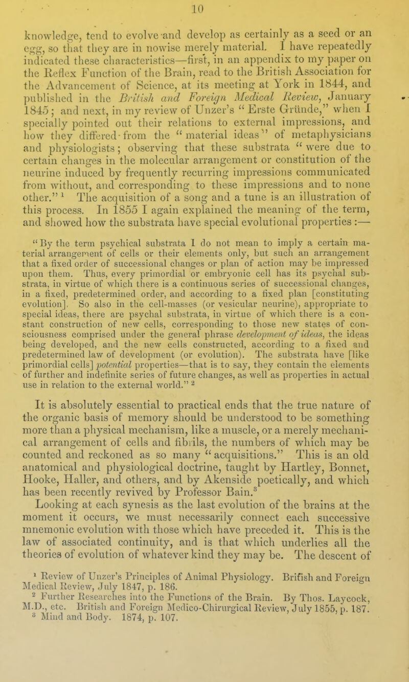 knowledge, tend to evolve and develop as certainly as a seed or an egg, so that tlicy are in nowise merely material. I have repeatedly indicated these characteristics—first, in an appendix to my paper on the Keflex Function of the Brain, read to the British Association for the Advancement of Science, at its meeting at York in 1844, and published in the British and Foreign Medical Review, January 1845 ; and next, in my review of Unzer's  Erste Griinde, when I specially pointed out their relations to external impressions, and how tiiey difltered-from the material ideas of metaphysicians and physiologists; observing that these substrata  were due to certain changes in the molecular arrangement or constitution of the neurine induced by frequently recurring impressions communicated from without, and corresponding to these impressions and to none other. ^ The acquisition of a song and a tune is an illustration of this process. In 1855 I again explained the meaning of the term, and sliowed how the substrata have special evolutional properties :— By the term psychical substrata 1 do not mean to imply a certain ma- terial arranger^ent of cells or their elements only, but such an arrangement tliat a fixed order of successional changes or plan of action may be impressed upon them. Thus, every primordial or embryonic cell has its psychal sub- strata, in virtue of which there is a continuous series of successional changes, in a iixed, predetermined order, and according to a lixed plan [constituting evolution]. So also in the cell-masses (or vesicular neurine), appropriate to special ideas, tliere are psychal substrata, in virtue of which there is a con- stant construction of new cells, corresponding to those new states of con- sciousness comprised under the general phrase development of ideas, the ideas being developed, and the new cells constructed, according to a fixed and predetermined law of development (or evolution). The substrata have [like primordial cells] potential properties—that is to say, they contain the elements of further and indefinite series of future changes, as well as properties in actual use in relation to the external world. ^ It is absolutely essential to practical ends that the true nature of the organic basis of memory should be understood to be something more than a physical mechanism, like a muscle, or a merely mechani- cal arrangement of cells and fibrils, the numbers of which may be counted and reckoned as so many  acquisitions. This is an old. anatomical and physiological doctrine, taught by Hartley, Bonnet, Hooke, Haller, and others, and by Akenside poetically, and which has been recently revived by Professor Bain.^ Looking at each synesis as the last evolution of the brains at the moment it occurs, we must necessarily connect each successive mnemonic evolution with those which have preceded it. This is the law of associated continuity, and is that which underlies all the theories of evolution of whatever kind they may be. The descent of ^ Review of Unzer's Principles of Animal Physiology. Brifish and Foreign Medical Review, July 1847, p. 186. 2 Further Researches into the Functions of the Brain. By Thos. Laycock, M.D., etc. British and Foreign ]\ledico-Chirurgical Review, July 1855, p. 187. 8 Mind and Body. 1874, p. 107. ' ^ ' i