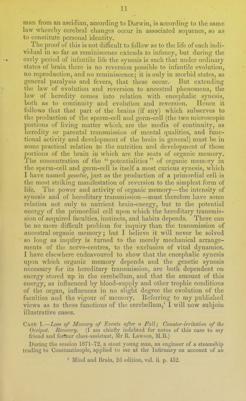 11 man from an ascidian, according to Darwin, is according to the same law whereby cerebral changes occur in associated sequence, so as to constitute personal identity. _ The proof of this is not ditticult to follow as to the life of each indi- vidual in so far as reminiscence extends to infancy, but during the early period of infantile life tlie synesis is such that under ordinary states of brain there is no reversion possible to infantile evolution, no reproduction, and no reminiscence; it is only in morbid states, as general paralysis and fevers, that these occur.- But extending the law of evolution and reversion to ancestral phenomena, the law of heredity comes into relation with encephalic synesis, both as to continuity and evolution and reversion. Hence it follows that tliat part of the brains (if any) which subserves to the production of the sperm-cell and germ-cell (the two microscopic portions of living matter which, are the media of continuity, as heredity or parental transmission of mental qualities, and func- tional activity and development of the brain in general) must be in some practical relation to the nutrition and development of those portions of the brain in which are the seats of organic memory, riie concentration of the  potentialities  of organic memory in the sperm-cell and germ-cell is itself a most curious synesis, which I have named genetic^ just as the production of a primordial cell is the most striking manifestation of reversion to the simplest form of life. The power and activity of organic memory—the intensity of synesis and of hereditary transmission—must therefore have some relation not only to nutrient brain-energy, but to the potential energy of the primordial cell upon which the hereditary transmis- sion of acquired faculties, instincts, and habits depends. There can be no more difficult problem for inquiry than the transmission of ancestral organic memory; but I believe it will never be solved so long as inquiry is turned to the merely mechanical arrange- ments of the nerve-centres, to the exclusion of vital dynamics. 1 have elsewhere endeavoured to show that the encephalic synesis upon which organic memory depends and the genetic synesis necessary for its hereditary transmission, are both dependent on energy stored up in the cerebellum, and that the amount of this energy, as influenced by blood-supply and other trophic conditions of the organ, influences in no slight degree the evolution of the faculties and the vigour of memory. lieferring to my published views as to these functions of the cerebellum,' I will now subjoin illustrative cases. Case I.—Loss of Memory of Events after a Fall; Counter-irritation of the Occiput. Recovery. (I am chiefly indebted for notes of this case to my friend and forTner chiss-assistant, Mr R. Lawson, M.B.) Durinfif the session 1871-72, a stout young man, an engineer of a steamship trading to Constantinople, applied to me at the Infirmary on account of an