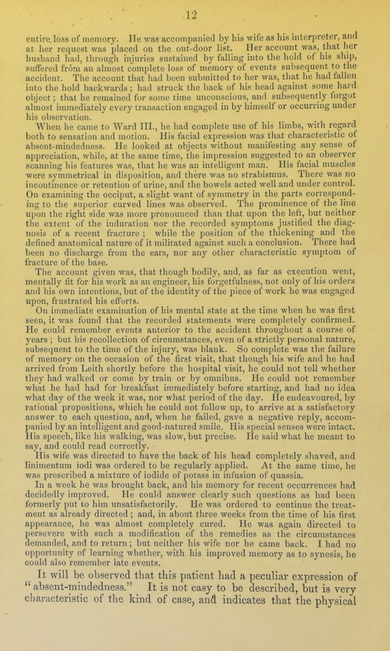 entire. I6ss of memory. lie was accompanied by his wife as his interpreter, and at her request was placed on tlie out-door list. Her account was, that her husband had, through injuries sustained by falling into the hold of his ship, suffered from an almost complete loss of memory of events subsequent to the accident. The account that liad been submitted to her was, that he had fallen into the hold backwards ; had struck the back of his head against some^ hard object; that he remained for some time unconscious, and subsequently forgot almost immediately every transaction engaged in by himself or occurring under his observation. When he came to Ward III., he had complete use of his limbs, with regard both to sensation and motion. His facial expression was that characteristic of absent-mindedness. He looked at objects without manifesting any sense of appreciation, while, at the same time, the impression suggested to a,n observer scaiming his features was, that he was an intelligent man. His facial muscles were symmetrical in disposition, and there was no strabismus. There was no incontinence or retention of urine, and the bowels acted well and under control. On examining the occiput, a slight want of symmetry in the parts correspond- ing to the superior curved lines was observed. The prominence of the line upon the right side was more pronounced than that upon the left, but neitlier the extent uf the induration nor the recorded symptoms justified the diag- nosis of a recent fracture ; while the position of the thickening and the defined anatomical nature of it militated against such a conclusion. There had been no discharge from the ears, nor any other characteristic symptom of fracture of the base. The account given was, that though bodily, and, as far as execution went, mentally fit for his work as an engineer, his forgetfulness, not only of his orders aTid his own intentions, but of the identity of the piece of work he was engaged upon, frustrated his efforts. On immediate examination of his mental state at the time when he was first seen, it was found that the recorded statements were completely confirmed. He could remember events anterior to the accident throughout a course of years ; but his recollection of circumstances, even of a strictly personal nature, subsequent to the time of the injury, was blank. So complete was the failure of memory on the occasion of the first visit, that though his wife and he had arrived from Leith shortly before the hospital visit, he could not tell whether they had walked or come by train or by omnibus. He could not remember what he had had for breakfast immediately before starting, and had no idea what day of the week it was, nor what period of the day. He endeavoured, by rational propositions, which he could not follow up, to arrive at a satisfactory answer to each question, and, when he failed, gave a negative reply, accom- panied by an intelligent and good-natured smile. His special senses were intact. His speech, like his walking, was slow, but precise. He said what he meant to say, and could read correctly. His wife was directed to have the back of his head completely shaved, and linimentum iodi was ordered to be regulaidy applied. At the same time, he was prescribed a mixture of iodide of potass in infusion of quassia. In a week he was brought back, and his memory for recent occurrences had decidedly improved. He could answer clearly such questions as had been formerly put to him unsatisfactorily. He was ordered to continue the treat- ment as already directed ; and, in about three weeks from the time of his first appearance, he was almost completely cured. He was again directed to persevere with such a modification of the remedies as the circumstances demanded, and to i-eturn; but neither his wife nor he came back. I had no opportunity of learning whether, with his improved memory as to synesis, he could also remember late events. It will be observed that this patient had a peculiar expression of  absent-mindedness. It is not easy to be described, but is very characteristic of the kind of case, and indicates that the physical