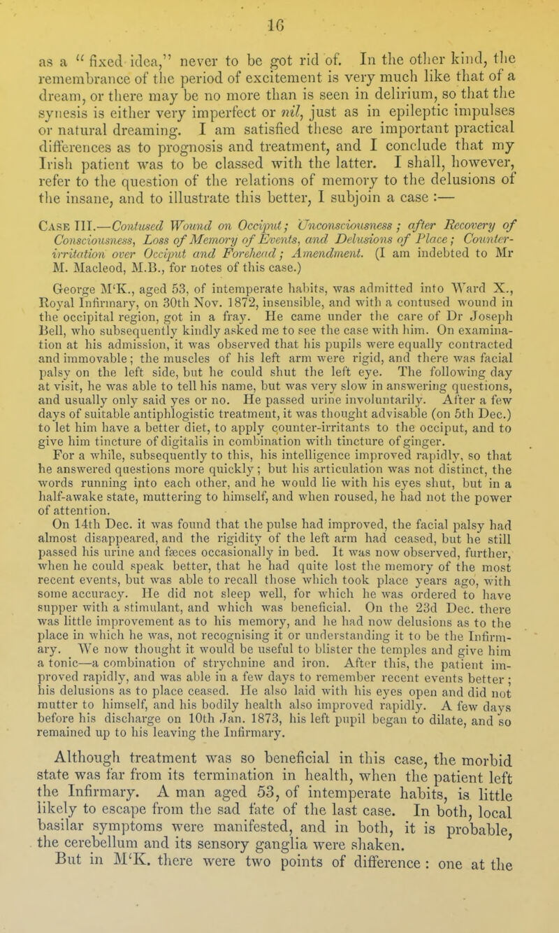 10 as a  fixed idea, never to be got rid of. In the otlier kind, tlic remembrance of the period of excitement is very much like that of a dream, or there may be no more than is seen in delirium, so that tlie syiiesis is either very imperfect or nil, just as in epileptic impulses or natural dreaming. I am satisfied tiiese are important practical differences as to prognosis and treatment, and I conclude that my Irish patient was to be classed with the latter. I shall, however, refer to the question of the relations of memory to the delusions of tlie insane, and to illustrate this better, I subjoin a case :— Case Til.—Contused Wound on Occvpnt; Unconsciousness ; after Recovery of Consciousness, Loss of Memorrj of Events, and Delusions of Place; Counlcr- irritation over Occiput and Forehead; Amendment. (I am indebted to Mr M. Macleod, M.B., for notes of this case.) George M'K., aged 53, of intemperate liabits, was admitted into Ward X., Royal Inlinnary, on SOtli Nov. 1872, insensible, and witb a contused wound in the occipital region, got in a fray. He came under the care of Dr Joseph Bell, who subsequently kindly asked me to see the case with him. On examina- tion at his admission, it was observed that his pupils were equally contracted and immovable; the muscles of his left arm were rigid, and there was facial palsy on the left side, but he could shut the left eye. The following day at visit, he was able to tell his name, but was very slow in answering questions, and usually only said yes or no. He passed urine involuntarily. After a few days of suitable antiphlogistic treatment, it was thought advisable (on 5th Dec.) to let him have a better diet, to apply counter-irritants to the occiput, and to give him tincture of digitalis in combination with tincture of ginger. For a while, subsequently to this, his intelligence improved rapidly, so that he answered questions more quickly; but his articulation was not distinct, the words running into each other, and he would lie with his eyes shut, but in a half-awake state, muttering to himself, and when roused, he had not the power of attention. On 14th Dec. it was found that the pulse had improved, the facial palsy had almost disappeared, and the rigidity of the left arm had ceased, but he still passed his urine and faeces occasionally in bed. It was now observed, further, when he could speak better, that he had quite lost the memory of the most recent events, but was able to recall those which took place years ago, with some accuracy. He did not sleep well, for which he was ordered to have supper with a stimulant, and which was beneficial. On the 23d Dec. there was little improvement as to his memory, and he had now delusions as to the place in which he was, not recognising it or understanding it to be the Infirm- ary. We now thought it would be useful to blister the temples and give him a tonic—a combination of strychnine and iron. After this, the patient im- proved rapidly, and was able in a few days to i-emember recent events better • his delusions as to place ceased. He also laid with his eyes open and did not mutter to himself, and his bodily health also improved rapidly. A few days before his discharge on 10th Jan. 1873, his left pupil began to dilate, and so remained up to his leaving the Infirmary. Although treatment was so beneficial in this case, the morbid state was far from its termination in health, when the patient left the Infirmary. A man aged 53, of intemperate habits, is little likely to escape from the sad fate of the last case. In both, local basilar symptoms were manifested, and in both, it is probable the cerebellum and its sensory ganglia were shaken. ' But in M'K. there were two points of difference : one at the