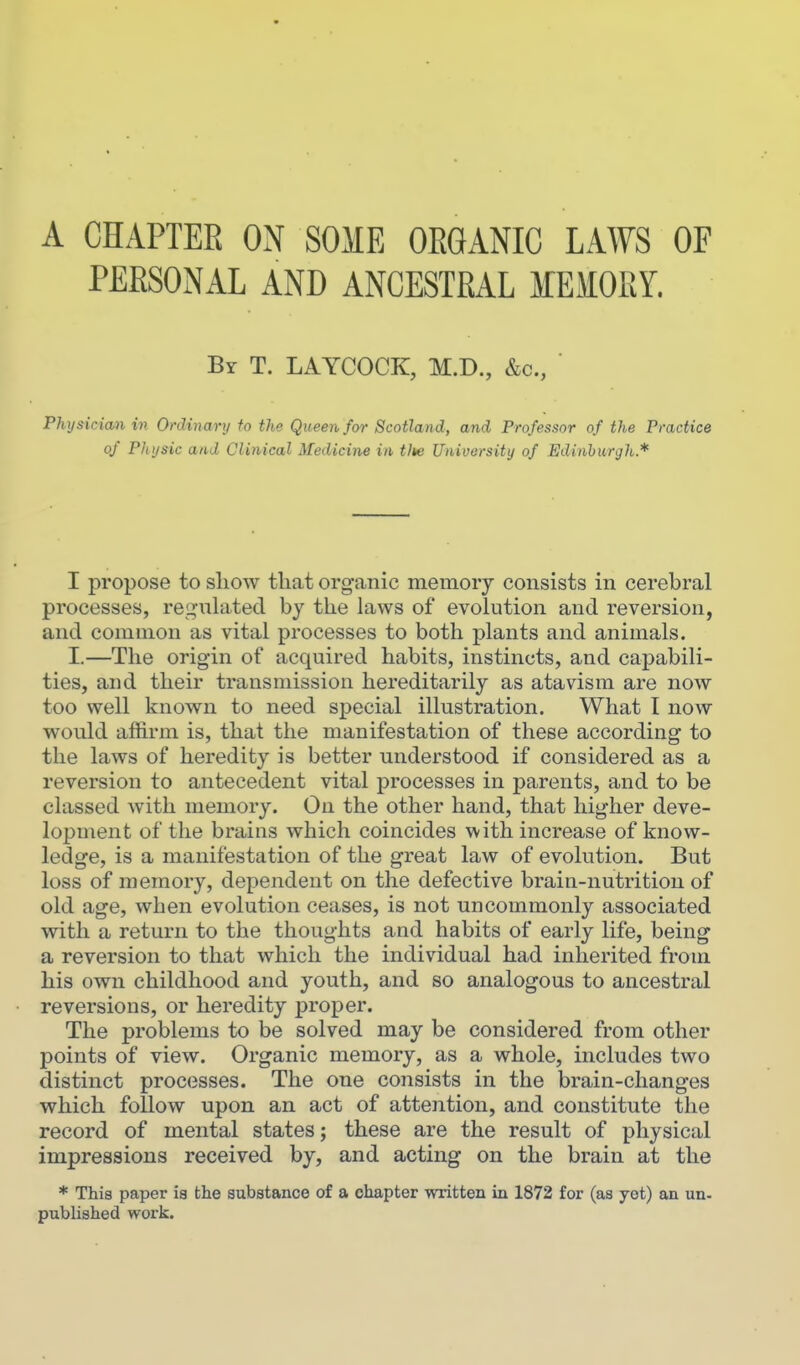 PERSONAL AND ANCESTRAL MEMORY. By T. LAYCOCK, M.D., &c.. Physician in Ordinary to the Queen for Scotland, and Professor of the Practice of Physic and Clinical Medicine in tJte University of Edinburgh.* I propose to sliow that organic memory consists in cerebral processes, re^-nlatecl by the laws of evolution and reversion, and common as vital processes to both plants and animals. I.—The origin of acquired habits, instincts, and capabili- ties, and their transmission hereditarily as atavism are now too well known to need special illustration. What I now would affirm is, that the manifestation of these according to the laws of heredity is better understood if considered as a reversion to antecedent vital processes in parents, and to be classed with memory. On the other hand, that higher deve- lopment of the brains which coincides with increase of know- ledge, is a manifestation of the great law of evolution. But loss of memory, dependent on the defective brain-nutrition of old age, when evolution ceases, is not uncommonly associated with a return to the thoughts and habits of early life, being a reversion to that which the individual had inherited from his own childhood and youth, and so analogous to ancestral reversions, or heredity proper. The problems to be solved may be considered from other points of view. Organic memory, as a whole, includes two distinct processes. The one consists in the brain-changes which follow upon an act of attention, and constitute the record of mental states; these are the result of physical impressions received by, and acting on the brain at the * This paper is the substance of a chapter written in 1872 for (as yet) an un- published work.