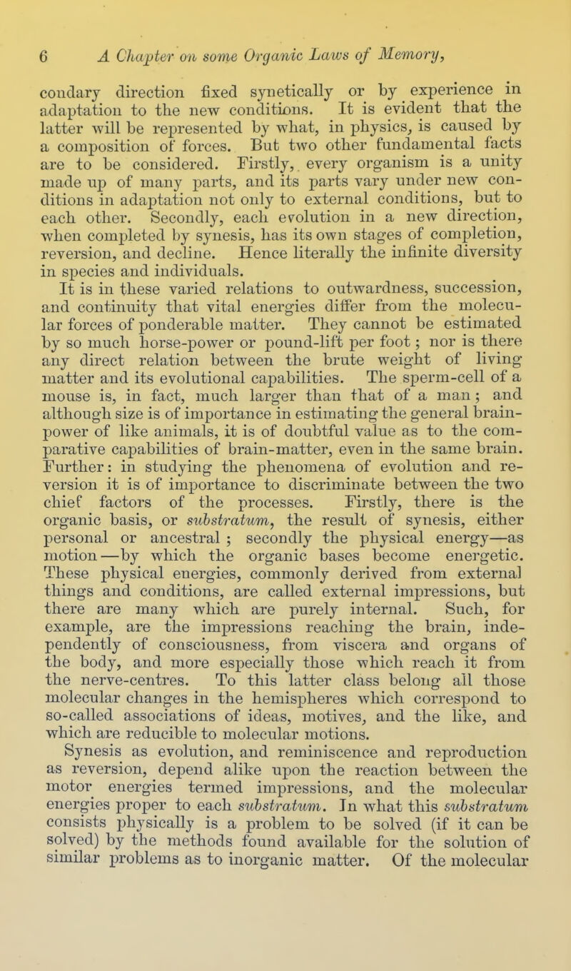 condarj direction fixed syiieticallj or by experience in adaptation to the new conditions. It is evident that the latter will be represented by what, in j)hysics, is caused by a composition of forces. But two other fundamental facts are to be considered. Firstly,, every organism is a unity made up of many parts, and its parts vary under new con- ditions in adaptation not only to external conditions, but to each other. Secondly, each ev^olution in a new direction, when completed by synesis, has its own stages of completion, reversion, and decline. Hence literally the infinite diversity in species and individuals. It is in these varied relations to outwardness, succession, and continuity that vital energies differ from the molecu- lar forces of ponderable matter. They cannot be estimated by so much horse-power or pound-lift per foot; nor is there any direct relation between the brute weight of living matter and its evolutional capabilities. The sperm-cell of a mouse is, in fact, much larger than that of a man; and although size is of importance in estimating the general brain- power of like animals, it is of doubtful value as to the com- parative capabilities of brain-matter, even in the same brain. Further: in studying the phenomena of evolution and re- version it is of importance to discriminate between the two chief factors of the processes. Firstly, there is the organic basis, or substratum, the result of synesis, either personal or ancestral ; secondly the physical energy—as motion—by which the organic bases become energetic. These physical energies, commonly derived from external things and conditions, are called external impressions, but there are many which are purely internal. Such, for example, are the impressions reaching the brain, inde- pendently of consciousness, from viscera and organs of the body, and more especially those which reach it from the nerve-centres. To this latter class belong all those molecular changes in the hemispheres which correspond to so-called associations of ideas, motives, and the like, and which are reducible to molecular motions. Synesis as evolution, and reminiscence and reproduction as reversion, depend alike upon the reaction between the motor energies termed impressions, and the molecular energies proper to each substratum. In what this substratum consists physically is a problem to be solved (if it can be solved) by the methods found available for the solution of similar problems as to inorganic matter. Of the molecular