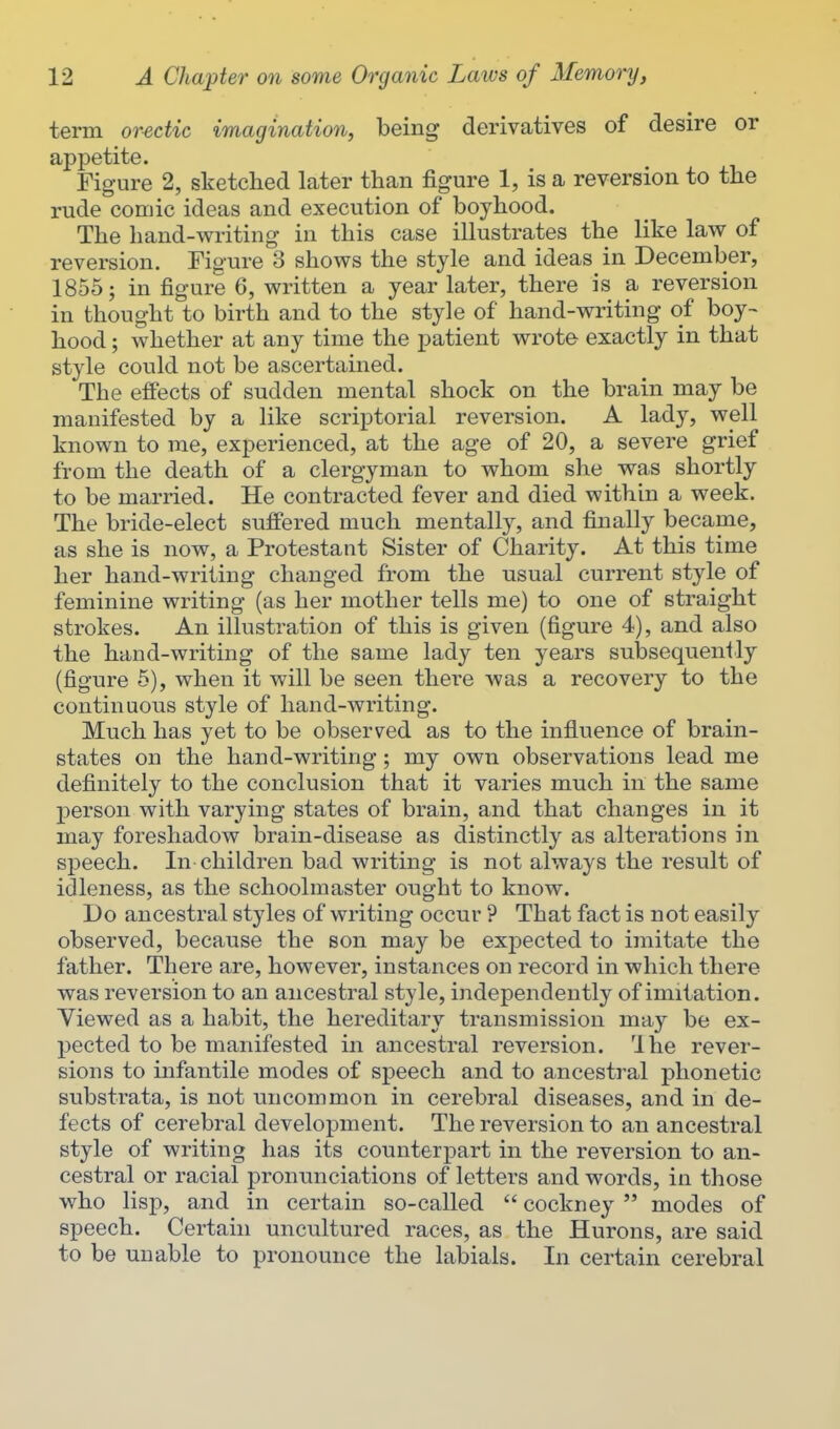 term orectic imagination, being derivatives of desire or appetite. Figure 2, sketched later than figure 1, is a reversion to the rude comic ideas and execution of boyhood. The hand-writing in this case illustrates the like law of reversion. Figure 3 shows the style and ideas in December, 1855; in figure 6, written a year later, there is a reversion in thought to birth and to the style of hand-writing of boy- hood ; whether at any time the patient wrote exactly in that style could not be ascertained. The effects of sudden mental shock on the brain may be manifested by a like scriptorial reversion. A lady, well known to me, experienced, at the age of 20, a severe grief from the death of a clergyman to whom she was shortly to be married. He contracted fever and died within a week. The bride-elect suff'ered much mentally, and finally became, as she is now, a Protestant Sister of Charity. At this time her hand-writing changed from the usual current style of feminine writing (as her mother tells me) to one of straight strokes. An illustration of this is given (figure 4), and also the hand-writing of the same lady ten years subsequently (figure 5), when it will be seen there was a recovery to the continuous style of hand-writing. Much has yet to be observed as to the influence of brain- states on the hand-writing ; my own observations lead me definitely to the conclusion that it varies much in the same person with varying states of brain, and that changes in it may foreshadow brain-disease as distinctly as alterations in speech. In children bad writing is not always the result of idleness, as the schoolmaster ought to know. Do ancestral styles of writing occur ? That fact is not easily observed, because the son may be expected to imitate the father. There are, however, instances on record in which there was reversion to an ancestral style, independently of imitation. Viewed as a habit, the hereditary transmission may be ex- pected to be manifested in ancestral reversion. Ihe revei- sions to infantile modes of speech and to ancestral phonetic substrata, is not uncommon in cerebral diseases, and in de- fects of cerebral development. The reversion to an ancestral style of writing has its counterpart in the reversion to an- cestral or racial pronunciations of letters and words, in those who lisp, and in certain so-called  cockney  modes of speech. Certain uncultured races, as the Hurons, are said to be unable to pronounce the labials. In certain cerebral