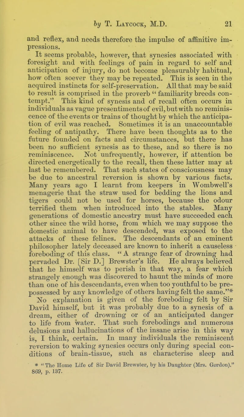 and reflex, and needs therefore the impulse of affinitive im- pressions. It seems probable, however, that sjnesies associated with foresight and with feelings of pain in regard to self and anticipation of injury, do not become pleasurably habitual, how often soever thej may be repeated. This is seen in the acquired instincts for self-preservation. All that may be said to result is comprised in the proverb  familiarity breeds con- tempt. This kind of synesis and of recall often occurs in individuals as vague presentiments of evil, but with no reminis- cence of the events or trains of thought by which the anticipa- tion of evil was reached. Sometimes it is an unaccountable feeling of antipathy. There have been thoughts as to the future founded on facts and circumstances, but there has been no sufficient synesis as to these, and so there is no reminiscence. Not unfrequently, however, if attention be directed energetically to the recall, then these latter may at last be remembered. That such states of consciousness may be due to ancestral reversion is shown by various facts. Many years ago I learnt from keepers in WombwelFs menagerie that the straw used for bedding the lions and tigers could not be used for horses, because the odour terrified them when introduced into the stables. Many generations of domestic ancestry must have succeeded each other since the wild horse, from which we may suppose the domestic animal to have descended, was exposed to the attacks of these felines. The descendants of an eminent philosopher lately deceased are known to inherit a causeless foreboding of this class.  A strange fear of drowning had pervaded Dr. [Sir D.] Brewster's life. He always believed that he himself was to perish in that way, a fear which strangely enough was discovered to haunt the minds of more than one of his descendants, even when too youthful to be pre- possessed by any knowledge of others having felt the same.'^ No explanation is given of the foreboding felt by Sir David himself, but it was probably due to a synesis of a dream, either of drowning or of an anticipated danger to life from water. That such forebodings and numerous delusions and hallucinations of the insane arise in this way is, I think, certain. In many individuals the reminiscent reversion to waking synesies occurs only during special con- ditions of brain-tissue, such as characterise sleep and *  The Home Life of Sir David Brewster, by his Daughter (Mrs. Gordon). 869, p. 137.