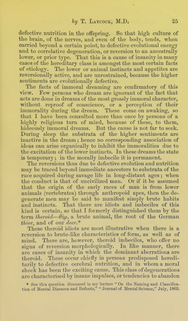 defective nutrition in the offspring. So that liig-h culture of tlie brain, of the nerves, and even of the body, tends, when carried beyond a certain point, to defective evohitional energy and to correlative degeneration, or reversion to an ancestrally lower, or prior type. That this is a cause of insanity in many cases of the hereditary class is amongst the most certain facts of etiology. The lower or animal instincts and appetites are reversionally active, and are unrestrained, because the higher sentiments are evolutionally defective. The facts of immoral dreaming are confirmatory of this view. Few persons who dream are ignorant of the fact that acts are done in dreams of the most grossly immoral character, without reproof of conscience, or a perception of their immorality during the dream. These come on awaking, so that I have been consulted more than once by persons of a highly religious turn of mind, because of these, to them, hideously immoral dreams. But the cause is not far to seek. During sleep the substrata of the higher sentiments are inactive in the dream; hence no corresponding association of ideas can arise organically to inhibit the immoralities due to the excitation of the lower instincts. In these dreams the state is temporary; in the morally imbecile it is permanent. The reversions thus due to defective evolution and nutrition may be traced beyond immediate ancestors to substrata of the race acquired during savage life in long-distant ages ; when the conduct is that of uncivilized man. Or if it be assumed that the origin of the early races of man is from lower animals (vertebrates) through anthropoid apes, then the de- generate men may be said to manifest simply brute habits and instincts. That there are idiots and imbeciles of this kind is certain, so that I foimerly distinguished them by the term theroid—Orjp, a brute animal, the root of the German thier, and of our deer* These theroid idiots are most illustrative when there is a reversion to brute-like characteristics of form, as well as of mind. There are, however, theroid imbeciles, who offer no signs of reversion morphologically. In like manner, there are cases of insanity in which the dominant aberrations are theroid. These occur chiefly in persons predisposed heredi- tarily to defective cerebral nutrition, and in whom a moral shock has been the exciting cause. This class of degenerations are characterised by insane impulses, or tendencies to abandon * See this question discussed in my lecture  On the Naming and Classifica- tion of Mental Diseases and Defects,  Journal of Mental Science, July, 1863.