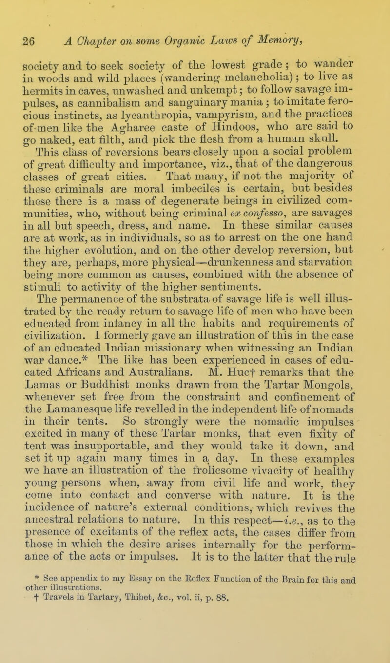 society and to seek society of the lowest grade ; to wander in woods and wild i^laces (wandering melancholia); to live as hermits in caves, nnwashed and unkempt; to follow savage im- pulses, as cannibalism and sanguinary mania; to imitate fero- cious instincts, as lycanthropia, vampyrism, and the practices of-men like the Agharee caste of Hindoos, who are said to go naked, eat filth, and pick the flesh from a human skull. This class of reversions bears closely upon a social problem of great difficulty and importance, viz., that of the dangerous classes of great cities. That many, if not the majority of these criminals are moral imbeciles is certain, but besides these there is a mass of degenerate beings in civilized com- munities, who, without being criminal ex confesso, are savages in all but speech, dress, and name. In these similar causes are at work, as in individuals, so as to arrest on the one hand the higher evolution, and on the other develop reversion, but they are, perhaps, more physical—drunkenness and starvation being more common as causes, combined with the absence of stimuli to activity of the higher sentiments. The permanence of the substrata of savage life is well illus- trated by the ready return to savage life of men who have been educated from infancy in all the habits and requirements of civilization. I formerly gave an illustration of this in the case of an educated Indian missionary when witnessing an Indian war dance.^ The like has been experienced in cases of edu- cated Africans and Australians. M. Hucf remarks that the Lamas or Buddhist monks drawn from the Tartar Mongols, whenever set free from the constraint and confinement of the Lamanesque life revelled in the independent life of nomads in their tents. So strongly were the nomadic impulses excited in many of these Tartar monks, that even fixity of tent was insupportable, and they would take it down, and set it up again many times in a day. In these examples we have an illustration of the frolicsome vivacity of healthy young persons when, away from civil life and work, they come into contact and converse with nature. It is the incidence of nature's external conditions, which revives the ancestral relations to nature. In this respect—i.e., as to the presence of excitants of the reflex acts, the cases differ from those in which the desire arises internally for the perform- ance of the acts or impulses. It is to the latter that the rule * See appendix to my Essay on the Reflex Function of the Brain for this and other illustrations, t Travels in Tartary, Thibet, &c., vol. ii, p. 88.