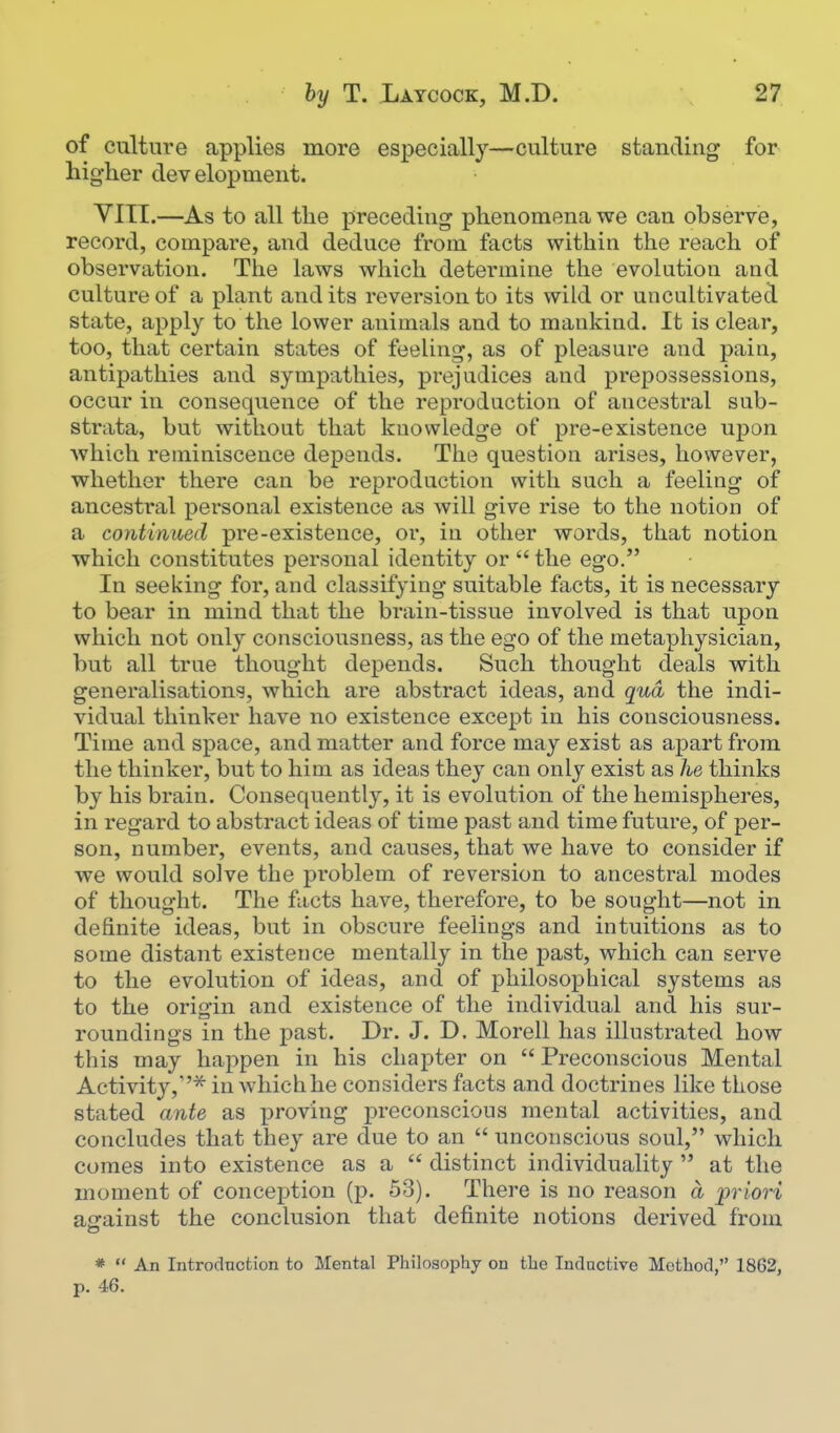 of culture applies more especially—culture standing for higher development. YITI.—As to all the preceding phenomena we can observe, record, compare, and deduce from facts within the reach of observation. The laws which determine the evolution and culture of a plant and its reversion to its wild or uncultivated state, apply to the lower animals and to mankind. It is clear, too, that certain states of feeling, as of pleasure and pain, antipathies and sympathies, prejudices and prepossessions, occur in consequence of the reproduction of ancestral sub- strata, but without that knowledge of pre-existence upon which reminiscence depends. The question arises, however, whether there can be reproduction with such a feeling of ancestral pei'sonal existence as will give rise to the notion of a continued pre-existence, or, in other words, that notion which constitutes personal identity or  the ego. In seeking for, and classifying suitable facts, it is necessary to bear in mind that the brain-tissue involved is that upon which not only consciousness, as the ego of the metaphysician, but all true thought depends. Such thought deals with generalisations, which are abstract ideas, and qua the indi- vidual thinker have no existence except in his consciousness. Time and space, and matter and force may exist as apart from the thinker, but to him as ideas they can only exist as he thinks by his brain. Consequently, it is evolution of the hemispheres, in regard to abstract ideas of time past and time future, of per- son, number, events, and causes, that we have to consider if we would solve the problem of reversion to ancestral modes of thought. The fiicts have, therefore, to be sought—not in definite ideas, but in obscure feelings and intuitions as to some distant existence mentally in the j)ast, which can serve to the evolution of ideas, and of philosophical systems as to the origin and existence of the individual and his sur- roundings in the past. Dr. J. D. Morell has illustrated how this may happen in his chapter on  Preconscious Mental Activity,''^ in whichhe considers facts and doctrines like those stated ante as proving preconscious mental activities, and concludes that they are due to an  unconscious soul, which comes into existence as a  distinct individuality  at the moment of conception (p. 53). There is no reason a priori aerainst the conclusion that definite notions derived from *  An Introduction to Mental Philosophy on the Inductive Method, 1862, p. 46.