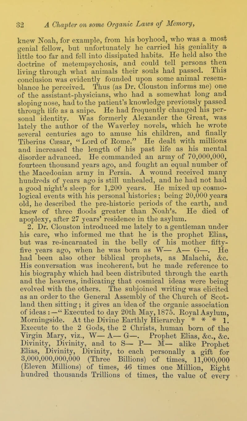 knew Noah, for example, from his boyhood, who was a most genial fellow, but unfortunately he carried his geniality a little too far and fell into dissipated habits. He held also the doctrine of metempsychosis, and could tell persons then living through what animals their souls had passed. This conclusion was evidently founded upon some animal resem- blance he perceived. Thus (as Dr. Clouston informs me) one of the assistant-physicians, who had a somewhat long and sloping nose, had to the patient's knowledge previously passed through life as a snipe. He had frequently changed his per- sonal identity. Was formerly Alexander the Great, was lately the author of the Waverley novels, which he wrote several centuries ago to amuse his children, and finally Tiberius Ctesar,  Lord of Rome.^' He dealt with millions and increased the length of his past life as his mental disorder advanced. He commanded an army of 70,000,000, fourteen thousand years ago, and fought an equal number of the Macedonian army in Persia. A wound received many hundreds of years ago is still unhealed, and he had not had a good night's sleep for 1,200 years. He mixed up cosmo- logical events with his personal histories; being 20,000 years old, he described the pre-historic periods of the eai'th, and knew of three floods greater than Noah's. He died of apoplexy, after 27 years' residence in the asylum. 2. Dr. Clouston introduced me lately to a gentleman under his care, who informed me that he is the prophet Elias, but ^vas re-incarnated in the belly of his mother fifty- five years ago, when he was born as W— A— G—. He had been also other biblical prophets, as Malachi, &c. His conversation was incoherent, but he made reference to his biography which had been distributed through the earth and the heavens, indicating that cosmical ideas were being evolved with the others. The subjoined writing was elicited as an order to the General Assembly of the Church of Scot- land then sitting; it gives an idea of the organic association of ideas :— Executed to day 20th May, 1875. Royal Asylum, Morningside. At the Divine Earthly Hierarchy •'^ ^ 1. Execute to the 2 Gods, the 2 Christs, human born of the Virgin Mary, viz., W— A— G—. Prophet Elias, &c., &c. Divinity, Divinity, and to S— P— M— alike Prophet Elias, Divinity, Divinity, to each personally a gift for 3,000,000,000,000 (Three Billions) of times, 11,000,000 (Eleven Millions) of times, 46 times one Million, Eight hundred thousands Trillions of times, the value of every