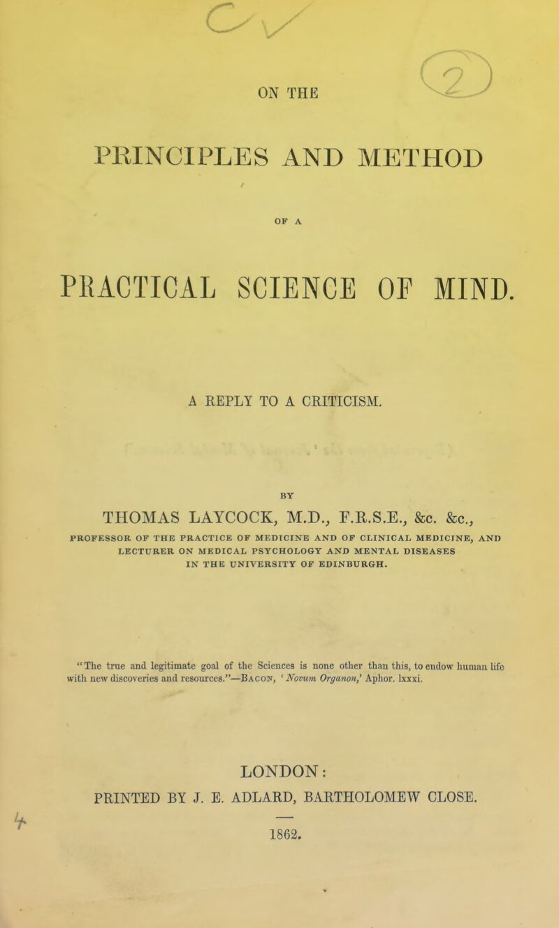 PRINCIPLES AND METHOD / OF A PRACTICAL SCIENCE OF MIND. A REPLY TO A CRITICISM. BY THOMAS LAYCOCK, M.D., F.E.S.E., &c. &c., PROFESSOR OF THE PRACTICE OF MEDICINE AND OF CLINICAL MEDICINE, AND LECTURER ON MEDICAL PSYCHOLOGY AND MENTAL DISEASES IN THE UNIVERSITY OF EDINBURGH.  The trae and legitimate goal of the Sciences is none other than this, to endow human life with new discoveries and resources.—Bacoij, ' Novum Orgatwn,' Aphor. kxxi. LONDON: PRINTED BY J. E. ADLARD, BARTHOLOMEW CLOSE. 1862.