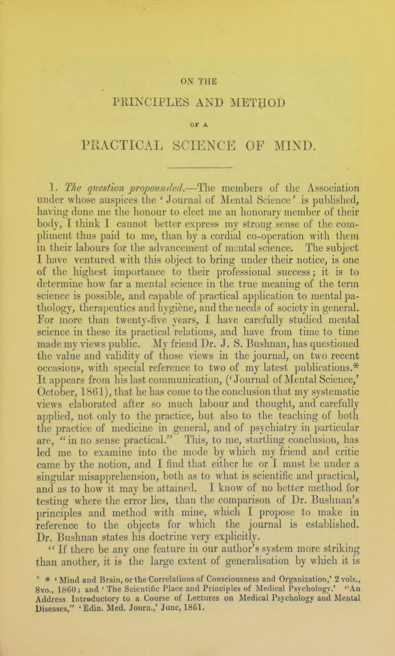 ON THE PRINCIPLES AND METHOD OK A PPvACTICAI. SCIENCE OF MIND. 1. The question propmtndedmembers of the Association under whose auspices the ' Jounial of Mental Science' is pubHslied, having- done me the hononr to elect me an honorary member of their body, I think I cannot better express my strong sense of the com- pliment thus paid to me, than by a cordial co-operation with them in their labours for the advancement of mental science. The subject I have ventured with this object to bring under their notice, is one of the highest importance to their professional success; it is to determine how far a mental science in the true meaning of the term science is possible, and capable of practical application to mental |)a- thology, therapeutics and hygiene, and the needs of society in general. Por more than twenty-five years, I have carefully studied mental science in these its practical relations, and have from time to time made my views public. My friend Dr. J. S. Bushnan, has questioned the value and vaKdity of those views in the journal, on two recent occasions, with special reference to two of my latest publications.^ It appears from his last communication, ('Journal of Mental Science,' October, 1861), that he has come to the conclusion that my systematic views elaborated after so much labour and thought, and carefully applied, not only to the practice, but also to the teaching of both the practice of medicine in general, and of psychiatry in particular are, in no sense practical. Tliis, to me, startling conclusion, has led me to examine into the mode by whicli my friend and critic came by the notion, and I find that either he or I must be under a singular misa})prehension, both as to what is scientific and j)ractical, and as to how it may be attained. I know of no better method for testing where the error lies, than the comparison of Dr. Buslinan's principles and method with mine, whicli I propose to make in reference to the objects for which the journal is established. Dr. Bushnan states his doctrine very explicitly. If there be any one feature in our author's system more striking than another, it is the large extent of generalisation by which it is ' * 'Mind and Brain, or the Correlations of Consciousness and Organization,' 2 vols., 8vo., 1860; and ' The Scientific Place and Principles of Medical Psychology.' An Address Introductory to a Course of Lectures on Medical Psychology and Mental Diseases, 'Edin. Med. Journ.,' June, 1861.