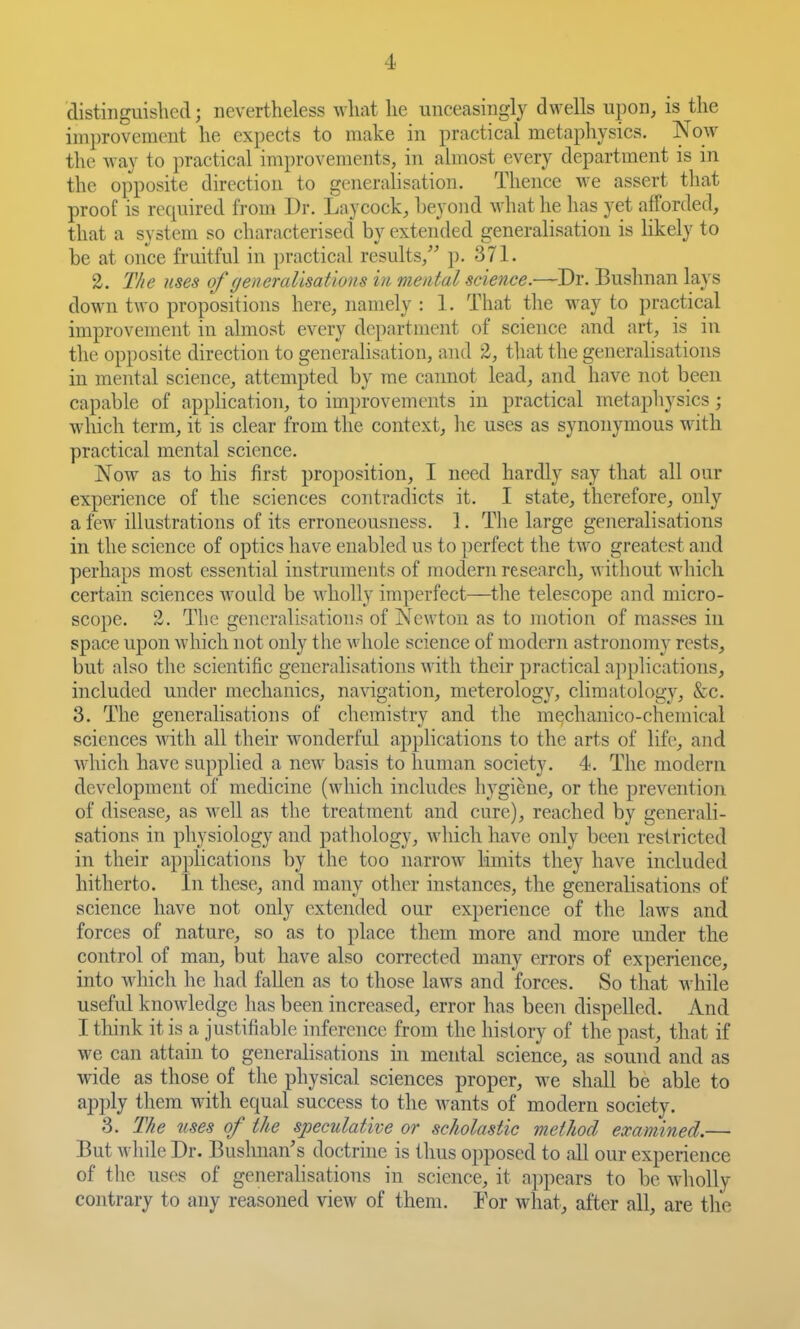 distinguished; nevertheless what he unceasingly dwells upon, is the improvement he expects to make in practical metaphysics. Now the way to practical improvements, in almost every department is in the opposite direction to generalisation. Thence we assert that proof is required from Dr. Lay cock, beyond what he has yet afforded, that a system so characterised by extended generalisation is likely to be at once fruitful in practical results, p. 371. 2. The uses of generalisations in mental science.—Dr. Bushnan lays down two propositions here, namely : 1. That the way to practical improvement in almost every department of science and art, is in the opposite direction to generalisation, and 2, that the generalisations in mental science, attempted by me cannot lead, and have not been capable of application, to improvements in practical metaphysics; which term, it is clear from the context, lie uses as synonymous with practical mental science. Now as to his first proposition, I need hardly say that all our experience of the sciences contradicts it. I state, therefore, only a few illustrations of its erronecmsness. 1. The large generalisations in the science of optics have enabled us to perfect the two greatest and perhaps most essential instruments of modern research, without which certain sciences Avould be wholly imperfect—the telescope and micro- scope. 2. The gencn-alisations of Newton as to motion of masses in space upon which not only tlie whole science of modern astronomy rests, but also the scientific generalisations with their practical ajiplications, included under mechanics, navigation, meterology, climatology, &c. 3. The generalisations of chemistry and the mechanico-chemical sciences Avith all their wonderful applications to the arts of life, and which have supplied a new basis to human society. 4. The modern development of medicine (which includes hygiene, or the prevention of disease, as well as the treatment and cure), reached by generali- sations in physiology and pathology, which have only been restricted in their applications by the too narrow limits they have included hitherto. In these, and many other instances, the generalisations of science have not only extended our experience of the laws and forces of nature, so as to place them more and more under the control of man, but have also corrected many errors of experience, into which he had fallen as to those laws and forces. So that M'hile useful knowledge has been increased, error has been dispelled. And I think it is a justifiable inference from the history of the past, that if we can attain to generalisations in mental science, as sound and as wide as those of the physical sciences proper, we shall be able to apply them with equal success to the wants of modern society. 3. The nses of the speculative or scholastic method examined.— But while Dr. Bushnan's doctrine is thus opposed to all our experience of the uses of generalisations in science, it appears to be wholly contrary to any reasoned view of them. Tor what, after all, are the