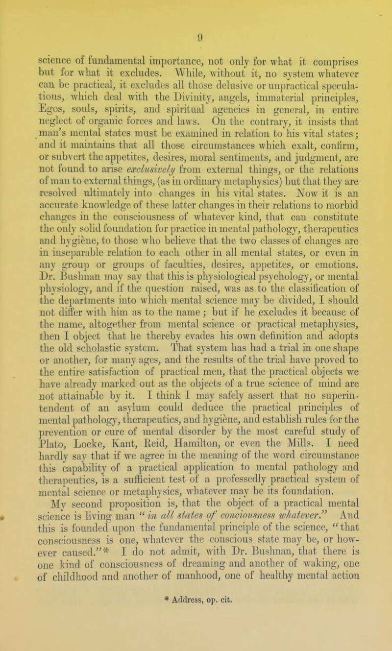 science of fundamental importance, not only for what it comprises but for what it excludes. While, without it, no system whatever can be practical, it excludes all those dekisive or unj)ractical specula- tions, which deal with the Divinity, angels, innnaterial principles. Egos, souls, spirits, and spiritual agencies in general, in entire neglect of organic forces and laws. On the contrary, it insists that _ man's mental states must be examined in relation to his vital states; and it maintains that all those circumstances which exalt, conlirm, or subvert the appetites, desires, moral sentiments, and judgment, are not found to arise exclusiveli/ from external things, or the relations of man to external things, (as in ordinary m(>tnphysics) but that they are resolved ultimately into changes in his vital states. Now it is an accurate knowledge of these latter changes in their relations to morbid changes in the consciousness of whatever kind, that can constitute the only solid foundation for jmictice in mental pathology, therapeutics and hygiene, to those who believe that the two classes of changes are in insejKU'able relation to each other in all mental states, or even in any group or groujis of faculties, desires, appetites, or emotions. Dr. Bushnan may say that this is physiological psychology, or mental physiology, and if the ((uestion raised, w^as as to the classification of the departments into which mental science may be divided, I shoidd not diJler with him as to the name; but if he excludes it because of the name, altogether from mental science or practical metaphysics, then I object that he thereby evades his own definition and adopts the old scholastic system. That system has had a trial in one shape or another, for many ages, and the results of the trial have proved to the entire satisfaction of practical men, that the practical objects we have ah-eady marked out as the objects of a true science of mind are not attainable by it. I think I may safely assert that no superin- tendent of an asylum coidd deduce the practical principles of mental pathology, therapeutics, and hygiene, and establish rules for the prevention or cure of mental disorder by the most careful study of Plato, Locke, Kant, Reid, Hamilton, or even the Mills. I need hardly say that if we agree in the meaning of the word circumstance this capability of a practical apphcation to mental patliology and therapeutics, is a sufficient test of a profess(>dly practical system of mental science or metaphysics, whatever may be its foundation. Mv second proposition is, that the object of a practical mental science is living man  in all states of concioitsness whatever. And this is founded upon the fundamental principle of the science,  that consciousness is one, whatever the conscious state may be, or how- ever caused.^ I do not admit, with Dr. Bushnan, that there is one kind of consciousness of dreaming and another of waking, one of childhood and another of manhood, one of healthy mental action * Address, op. cit.