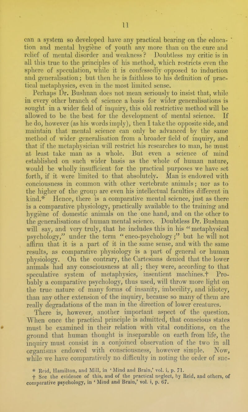 can a system so developed have any practical bearing on the educa- tion and mental hygiene of youth any more than on the cure and relict ot mental disorder and weakness ? Doubtless my critic is in all this true to the principles of his method, which restricts even the sphere of speculation, while it is confessedly opposed to induction and generalisation; but then he is faithless to his definition of prac- tical metaphysics, even in the most limiteil sense. Perhaps Dr. Bushnan does not mean seriously to insist that, while in every other branch of science a basis for wider generalisations is sought in a wider field of inquiry, this old restrictive method will be allowed to be the best for the development of mental science. If he do, however (as his words imply), then I take the opj^osite side, and maintain that mental science can only be advanced by the same method of wider generalisation from a broader field of inquiry, and that if the metajjhysician v,i\\ restrict his researches to man, he must at least take man as a whole. But even a science of mind established on such \Aider basis as the Avhole of human natiu-e, would be wholly insufficient for the practical purposes we have set forth, if it were limited to that absolutely. Man is endowed with conciousness in common with other vertebrate animals; nor as to the higher of the group are even his intellectual faculties different in kind.* Hence, there is a comparative mental science, just as there is a comparative physiology, practically available to the training and hygiene of domestic animals on the one hand, and on the other to the generalisations of human mental science. Doubtless Dr. Bushnan ■\nll say, and very truly, that he includes this in his  metaphysical psychology,^ under the term  eneo-psychology but he will not affirm that it is a part of it in the same sense, and with the same results, as comparative physiology is a part of general or human physiology. On the contrary, the Cartesians denied that the lower animals had any consciousness at all; they were, according to that specidative system of metaphysics, insentient machines.f Pro- bably a comparative psychology, thus used, will throw more light on the true nature of many forms of insanity, imbecility, and idiotcy, than any other extension of the inquiry, because so many of them are reallv degradations of the man in the direction of lower creatures. There is, however, another nn])ortant aspect of the question. When once the practical princi])le is admitted, that conscious states must be examined in their relation with vital conditions, on the ground that human thought is inseparable on earth from fife, the inquiry must consist in a conjoined observation of the two in all organisms endowed with consciousness, however simple. Now, while we have comparatively no difliculty in noting the order of suc- * Roid, Hamilton, and Mill, in 'Mind and Brain,' vol. i, p. 71. f See the evidence of this, and of the practical noglect, hy Reid, and others, of comparative psychology, in ' Mind and Brain,' vol. i, p. 67.