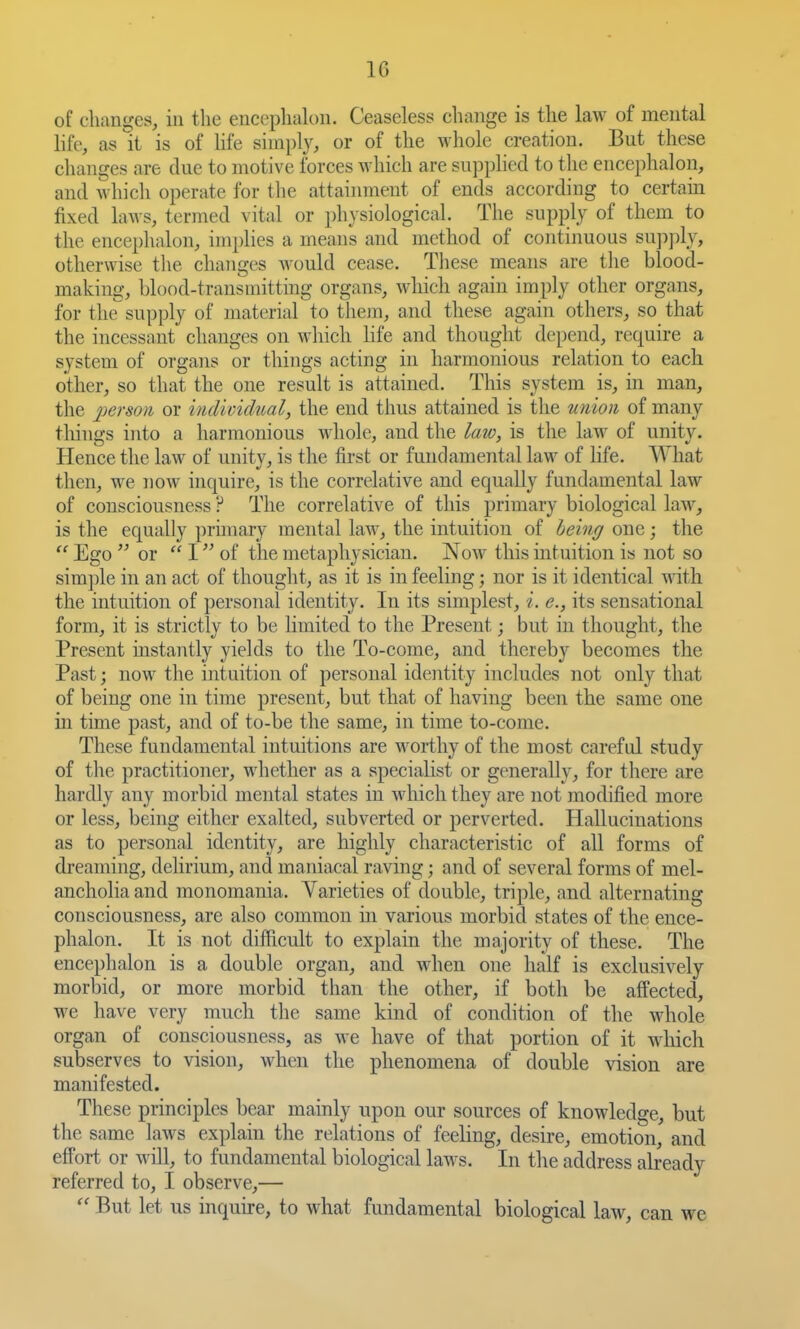 of changes, in the encephalou. Ceaseless change is the law of mental hfe, as it is of life simply, or of the whole creation. But these changes are due to motive forces which are supplied to the encephalon, and which operate for tlie attainment of ends according to certain fixed laws, termed vital or physiological. The supply of them to the encephalon, iinj)lies a means and method of continuous su])])ly, otherwise tlie changes Avould cease. These means are the blood- making, blood-transmitting organs, which again imply other organs, for tht supply of material to them, and these again others, so that the incessant changes on which life and thought depend, require a system of organs or things acting in harmonious relation to each other, so that the one result is attained. This system is, in man, the jjerson or individual, the end thus attained is the union of many things into a harmonious Avliole, and the laio, is the law of unity. Hence the law of unity, is the first or fundamental law of life. What then, we now inquire, is the correlative and equally fundamental law of consciousness ? The correlative of this primary biological law, is the equally primary mental law, the intuition of being one; the  Ego  or  I of the metaphysician. Now this intuition is not so sim])le in an act of thought, as it is in feeling; nor is it identical with the intuition of personal identity. In its simplest, i. e., its sensational form, it is strictly to be Hmited to the Present; but in thought, the Present instantly yields to the To-come, and thereby becomes the Past; now the intuition of personal identity includes not only that of being one in time present, but that of having been the same one in time past, and of to-be the same, in time to-come. These fundamental intuitions are worthy of the most careful study of the practitioner, whether as a specialist or generally, for there are hardly any morbid mental states in which they are not modified more or less, being either exalted, subverted or jierverted. Hallucinations as to personal identity, are highly characteristic of all forms of dreaming, delirium, and maniacal raving; and of several forms of mel- ancholia and monomania. Yarieties of double, triple, and alternating consciousness, are also common in various morbid states of the ence- phalou. It is not difficult to explain the majority of these. The encephalon is a double organ, and when one half is exclusively morbid, or more morbid than the other, if both be affected, we have very much the same kind of condition of the whole organ of consciousness, as we have of that portion of it which subserves to vision, when the phenomena of double vision are manifested. These principles bear mainly upon our sources of knowledge, but the same laws explain the relations of feeling, desire, emotion, and effort or will, to fundamental biological laws. In the address abeady referred to, I observe,—  But let us inquire, to what fundamental biological law, can we