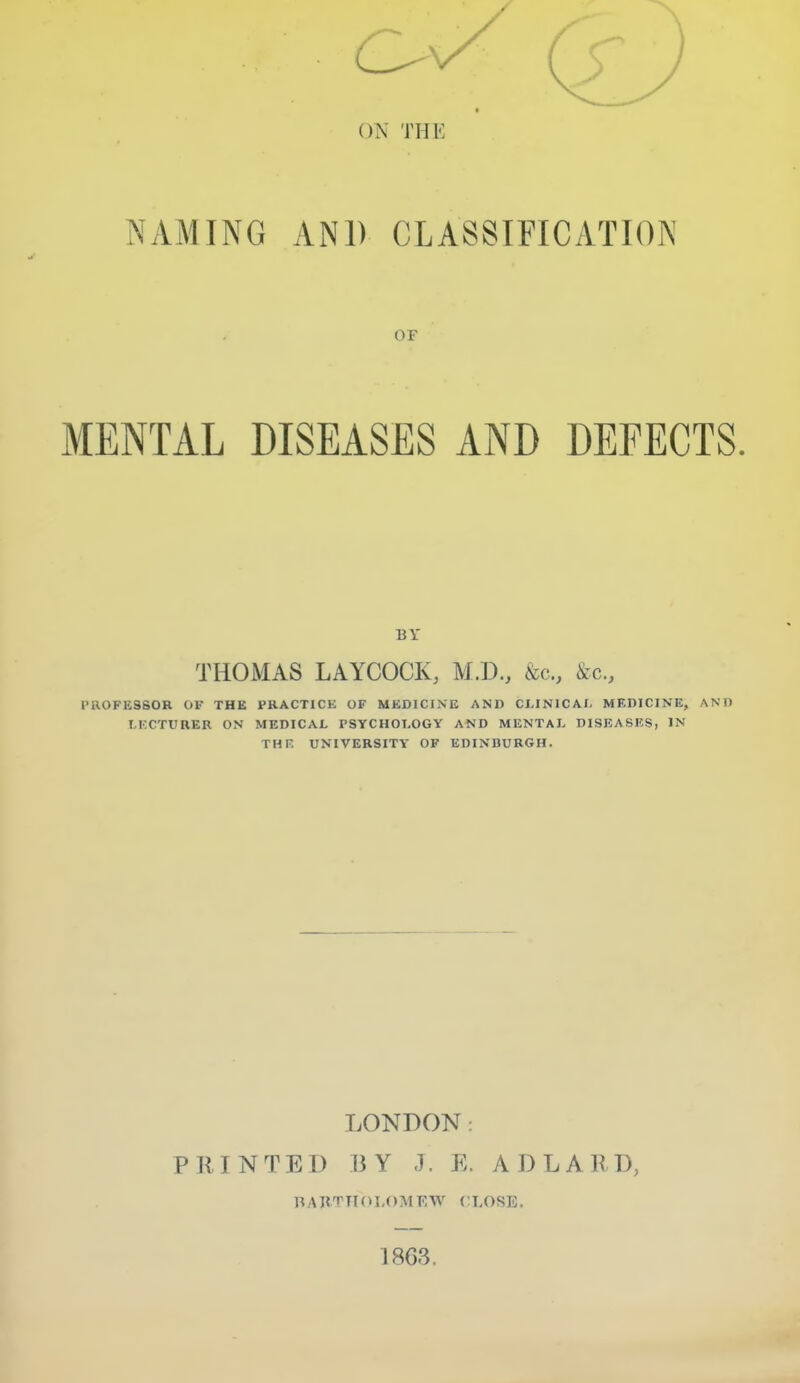 NAMING AND CLASSIFICATION OF MENTAL DISEASES AND DEFECTS. BY THOMAS LAYCOCK, M.D., &c., ike, PROFESSOR 01- THE PRACTICK OF MKDICINE AND CLINICAL MEDICINE, AND I.KCTURER ON MEDICAL PSYCHOLOGY AND MENTAL DISEASES, IN THE UNIVERSITY OF EDINBURGH. LONDON: PRINTED BY J. E. ADLARD, nARTTI(>L()Mr;W CLOSE. 1863.