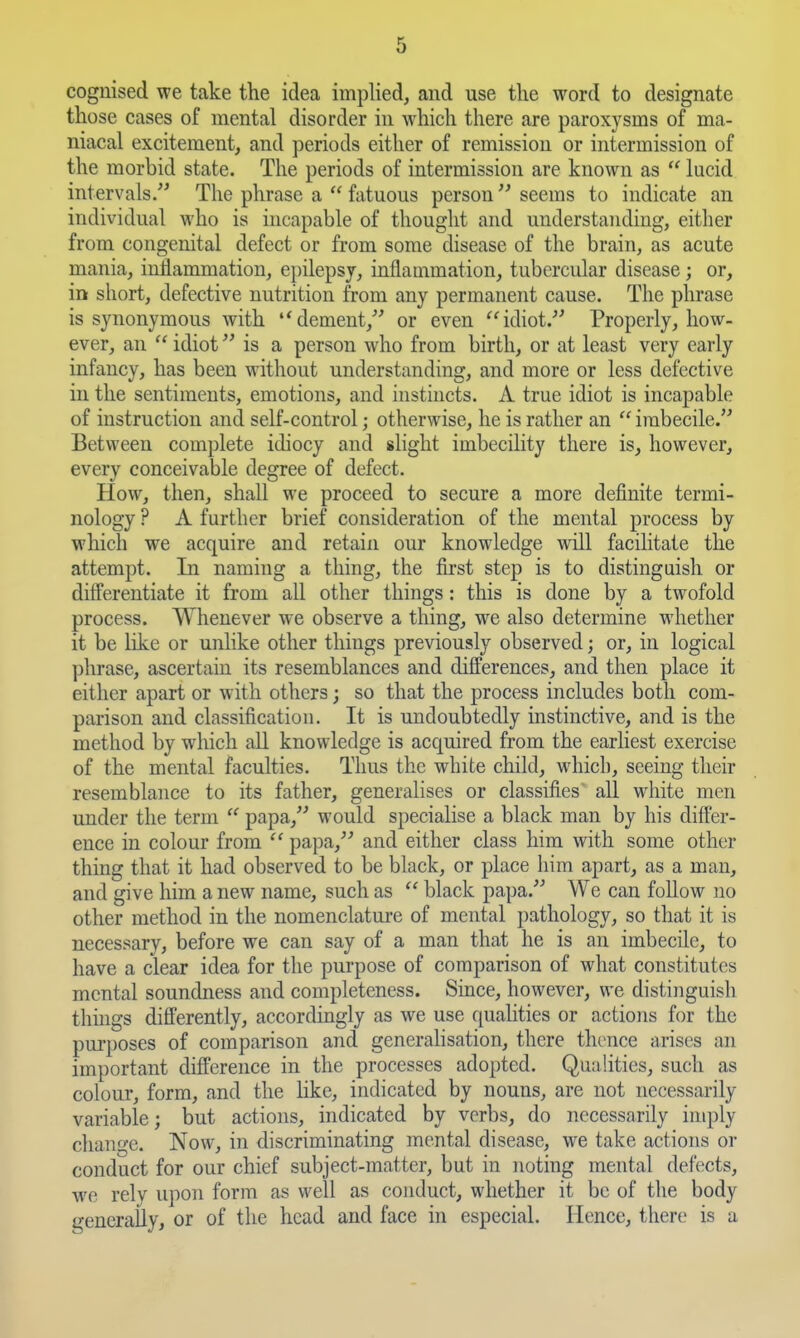 cognised we take the idea imphed, and use the word to designate those cases of mental disorder in which there are paroxysms of ma- niacal excitement, and periods either of remission or intermission of the morbid state. The periods of intermission are known as  lucid intervals.^' The phrase a  fatuous person  seems to indicate an individual who is incapable of thought and understanding, either from congenital defect or from some disease of the brain, as acute mania, inflammation, epilepsy, inflammation, tubercular disease; or, m short, defective nutrition from any permanent cause. The phrase is synonymous with dement,^' or even idiot.-*' Properly, how- ever, an  idiot is a person who from birth, or at least very early infancy, has been without understanding, and more or less defective in the sentiments, emotions, and instincts. A true idiot is incapable of instruction and self-control; otherwise, he is rather an  imbecile. Between complete idiocy and slight imbecility there is, however, every conceivable degree of defect. How, then, shall we proceed to secure a more definite termi- nology ? A further brief consideration of the mental process by which we acquire and retain our knowledge will facilitate the attempt. In naming a thing, the first step is to distinguish or differentiate it from all other things: this is done by a twofold process. Whenever we observe a thing, we also determine whether it be like or unlike other things previously observed; or, in logical phrase, ascertain its resemblances and differences, and then place it either apart or with others; so that the process includes both com- parison and classification. It is undoubtedly instinctive, and is the method by which all knowledge is acquired from the earliest exercise of the mental faculties. Thus the white child, which, seeing their resemblance to its father, generalises or classifies' all white men under the term  papa, would specialise a black man by his differ- ence in colour from  papa,'' and either class him with some other thing that it had observed to be black, or place him apart, as a man, and give him a new name, such as  black papa. We can follow no other method in the nomenclatui-e of mental pathology, so that it is necessary, before we can say of a man that he is an imbecile, to have a clear idea for the purpose of comparison of what constitutes mental soundness and completeness. Since, however, we distinguish thuigs differently, accordingly as we use qualities or actions for the purposes of comparison and generalisation, there thence arises an important difference in the processes adopted. Qualities, such as colour, form, and the hke, indicated by nouns, are not necessarily variable; but actions, indicated by verbs, do necessarily imply change. Now, in discriminating mental disease, we take actions or conduct for our chief subject-matter, but in noting mental defects, we rely upon form as well as conduct, whether it be of the body generally, or of the head and face in especial. Hence, there is a