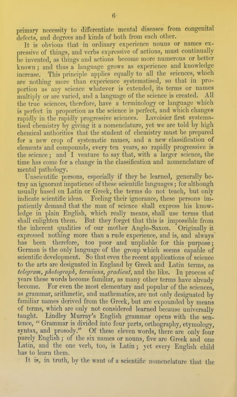 primary necessity to differentiate mental diseases from congenital defects, and degrees and kinds of both from each other. It is obvious that in ordhiary experience nouns or names ex- pressive of things, and verbs expressive of actions, must continually be invented, as things and actions become more numerous or better known ; and thus a language grows as experience and knowledge increase. This principle ap])lies equally to all the sciences, which are nothing more than experience systematised, so that in pro- portion as any science whatever is extended, its terms or names multijily or are varied, and a language of the science is created. All the true sciences, therefore, have a terminology or language whicli is perfect in proportion as the science is perfect, and which changes rapidly in the rapidly progressive sciences. Lavoisier first systema- tised chemistry by giving it a nomenclature, yet we are told by high chemical authorities that the student of chemistry must be prepared for a new crop of systematic names, and a new classification of elements and compounds, every ten years, so rapidly progressive is the science; and I venture to say that, with a larger science, the time has come for a change in the classification and nomenclature of mental pathology. Unscientific persons, especially if they be learned, generally be- tray an ignorant impatience of these scientific languages; for although usually based on Latin or Greek, the terms do not teach, but only indicate scientific ideas. Feeling their ignorance, these persons im- patiently demand that the man of science shall express his know- ledge in ])lain English, which really means, shall use terms that shall enlighten them. But they forget that this is impossible from the inherent qualities of our mother Anglo-Saxon. Originally it expressed nothing more than a rude experience, and is, and always' has been therefore, too poor and unpliable for this purpose; German is the only language of the group which seems capable of scientific development. So that even the recent applications of science to the arts are designated in England by Greek and Latin terms, as telegram, photograph, terminus, gradient, and the like. In process of years these words become famihar, as many other terms have already become. Eor even the most elementary and popular of the sciences, as grammar, arithmetic, and mathematics, are not only designated by familiar names derived from the Greek, but are expounded by means of terms, which are only not considered learned because universally taught. Lindley Murray^s English grammar opens with the sen- tence,  Grammar is divided into four parts, orthography, etymolog}', syntax, and prosody.- Of these eleven w^ords, there are only four purely English; of the six names or nouns, five are Greek and one Latin, and the one verb, too, is Latin; yet every English child has to learn them. It is, in truth, by the want of a scientific nomenclature that the