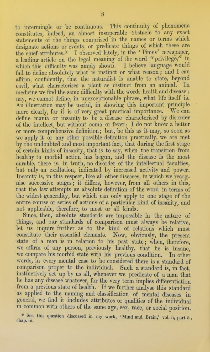 to intermingle or be continuous. This continuity of phenomena constitutes, indeed, an ahnost insuperable obstacle to any exact statements of the things comprised in the names or terras which designate actions or events, or predicate things of which these are the chief attributes.^ T observed lately, in the ' Times' newspaper, a leading article on the legal meaning of the word  privilege, in which this difficulty was amply shown. I believe language would fail to define absolutely what is instinct or what reason; and I can affirm, confidently, that the naturalist is unable to state, beyond cavil, what characterises a plant as distinct from an animal. In medicine we find the same difficulty with the words health and disease ; nay, we cannot define, in unexceptionable phrase, what life itself is. An illustration may be useful, in showing this important principle more clearly, for it is of very great practical importance. We can define mania or insanity to be a disease characterised by disorder of the intellect, but without coma or fever; I do not know a better or more comprehensive definition; but, be this as it may, so soon as we apply it or any other possible definition practically, we are met by the undoubted and most important fact, that during the first stage of certain kinds of insanity, that is to say, when the transition from healthy to morbid action has begun, and the disease is the most curable, there is, in truth, no disorder of the intellectual faculties, but only an exaltation, indicated by increased activity and power. Insanity is, in this respect, like aU other diseases, in wMch we recog- nise successive stages; it differs, however, from aU others in this, that the law attempts an absolute definition of the word in terms of the widest generality, but which can only apply to one stage of the entire course or series of actions of a particular kind of insanity, and not applicable, therefore, to most or all kinds. Since, then, absolute standards are impossible in the nature of things, and our standards of comparison must always be relative, let us inquire further as to the kind of relations which must constitute their essential elements. Now, obviously, the present state of a man is in relation to his past state; when, therefore, we affirm of any person, previously healthy, that he is insane, we compare his morbid state with his previous condition. In other words, in every mental case to be considered there is a standard of comparison proper to the individual. Such a standard is, in fact, instinctively set up by us all, whenever we predicate of a man that he has any disease whatever, for the very term implies differentiation from a previous state of health. If we further analyse this standard as appHed to the naming and classification of mental diseases in general, we find it includes attributes or qualities of the individual in common with others of the same age, sex, race, or social position. * See this question discussed in my work, ' Mind and Brain,' vol. ii. part 5. chap. m. ' *^ '