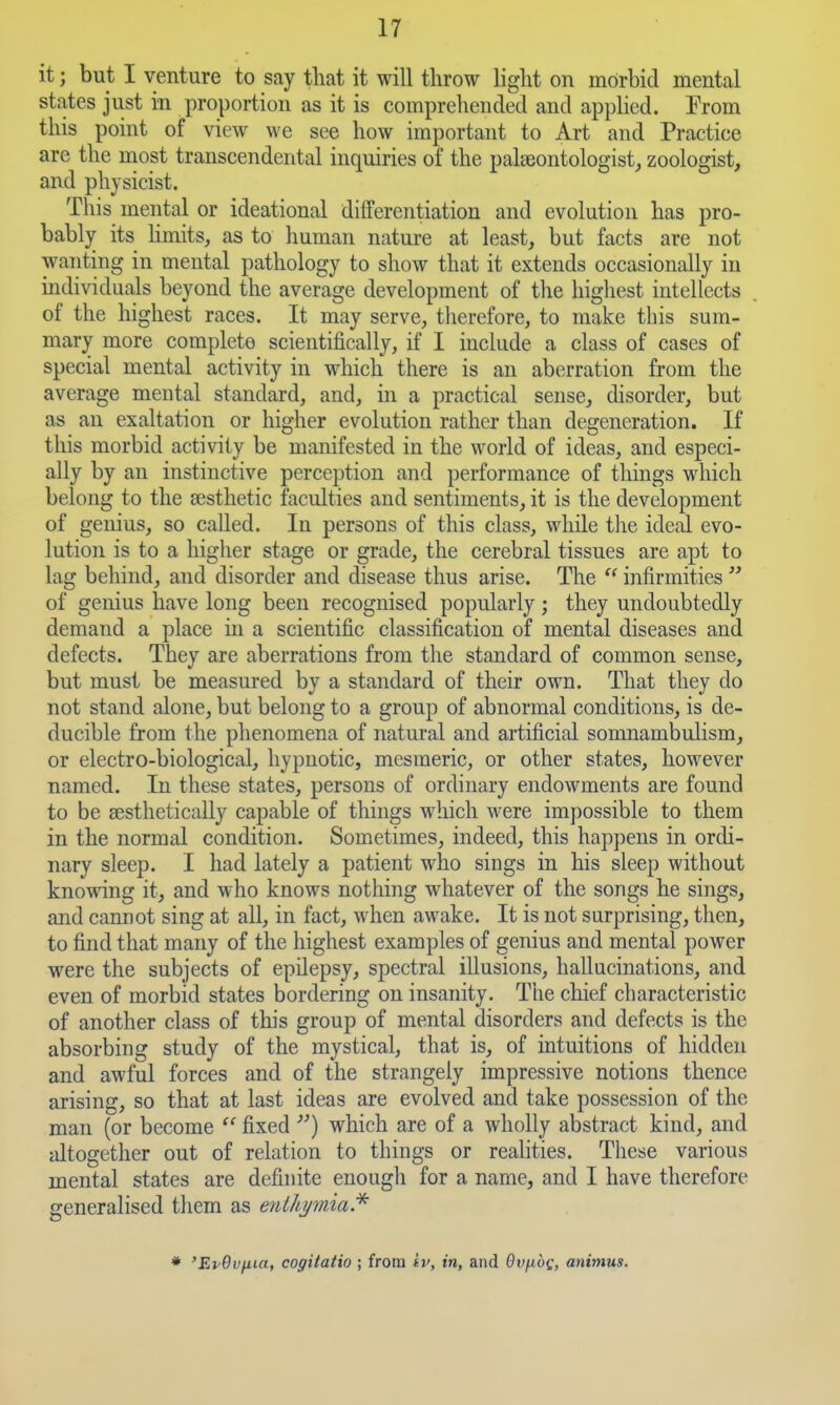 it; but I venture to say that it will throw light on morbid mental states just in proportion as it is comprehended and applied. From this point of view we see how important to Art and Practice are the rnost transcendental inquiries of the palseontologist, zoologist, and physicist. This mental or ideational differentiation and evolution has pro- bably its hmits, as to human nature at least, but facts are not wanting in mental pathology to show that it extends occasionally in individua,ls beyond the average development of the highest intellects of the highest races. It may serve, therefore, to make this sum- mary more complete scientifically, if I include a class of cases of special mental activity in which there is an aberration from the average mental standard, and, in a practical sense, disorder, but as an exaltation or higher evolution rather than degeneration. If this morbid activity be manifested in the world of ideas, and especi- ally by an instinctive perception and performance of things which belong to the aesthetic faculties and sentiments, it is the development of genius, so called. In persons of this class, while the ideal evo- lution is to a higher stage or grade, the cerebral tissues are apt to lag behind, and disorder and disease thus arise. The  infirmities  of genius have long been recognised popularly; they undoubtedly demand a place in a scientific classification of mental diseases and defects. They are aberrations from the standard of common sense, but must be measured by a standard of their own. That they do not stand alone, but belong to a group of abnormal conditions, is de- ducible from the phenomena of natural and artificial somnambulism, or electro-biological, hypnotic, mesmeric, or other states, however named. In these states, persons of ordinary endowments are found to be aesthetically capable of things which were impossible to them in the normal condition. Sometimes, indeed, this happens in ordi- nary sleep. I had lately a patient who sings in his sleep without knowing it, and who knows nothing whatever of the songs he sings, and cannot sing at all, in fact, when awake. It is not surprising, then, to find that many of the highest examples of genius and mental power were the subjects of epUepsy, spectral illusions, hallucinations, and even of morbid states bordering on insanity. The chief characteristic of another class of tb's group of mental disorders and defects is the absorbing study of the mystical, that is, of intuitions of hidden and awful forces and of the strangely impressive notions thence arising, so that at last ideas are evolved and take possession of the man (or become  fixed ) which are of a wholly abstract kind, and altogether out of relation to things or reahties. These various mental states are definite enough for a name, and I have therefore generalised them as etUhpnia.* * 'EvQvfiui, cogitatio ; from iv, in, and Gv/^of, animus.