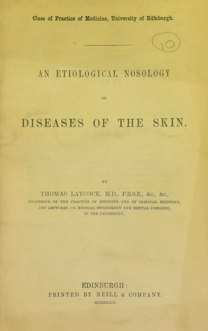 Class of Practice of Medicine, University of Edinburgh. AN ETIOLOGICAL NOSOLOGY OF DISEASES OF THE SKIN. BY THOMAS LiVYCOCK, M.D., F.RS.E., &c., &c., PROFESSOR OF THE PRACTICE OF MEDICINE AND OF CLINICAL MEDICINE, AND LECTURER (»N' MEDICAL PSYCHOLOGY AND MENTAL DISEASES, IN THE UNIVERSITY. EDINBURGH : PRINTED BY NEILL & COMPANY. IIDCCCLXII.