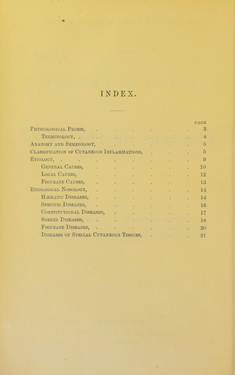 INDEX. PAGE Physiological Proem, ...... 3 Terminology, .... . . .4 Anatomy and Semeiology, ..... 5 Classification of Cutaneous Inflammations, ... 5 Etiology, ........ 9 General Causes, . . . . .10 Local Causes, . . . . . .12 FiGURATE Causes, ..... 13 Etiological Nosology, . . . . . .14 H.^ATic Diseases, . . . . . .14 Specific Diseases, . . . . . .16 Constitutional Diseases, . . . . .17 Sordid Diseases, . . . . . .18 FiGURATE Diseases, ...... 20 Diseases of Special Cutaneous Tissues, . .21