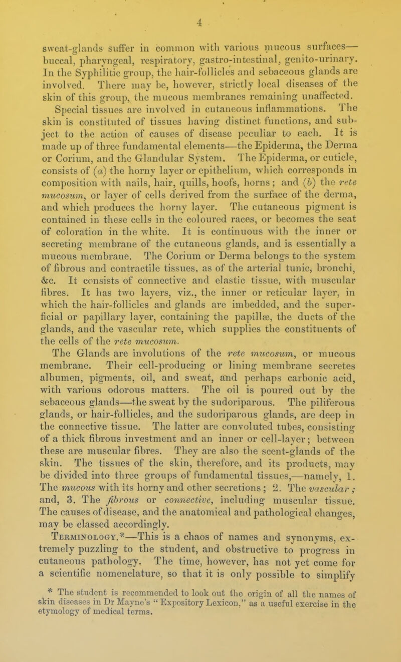 sweat-glands suffer in common witli various mucous surfaces— buccal, i)haryn2:eal, respiratory, gastro-intestinal, genito-uriuary. In tlie Syphilitic group, the hair-follicle's and sebaceous glands are involved. There nuay be, however, strictly local diseases of the skin of this group, the mucous membranes remaining unaffected. Special tissues are involved in cutaneous inflammations. The skin is constituted of tissues having distinct functions, and sub- ject to the action of causes of disease peculiar to each. It is made up of three fundamental elements—theEpiderma, the Derma or Corium, and the Glandvxlar System. TheEpiderma, or cuticle, consists of (a) the horny layer or epithelium, which corresponds in composition with nails, hair, quills, hoofs, horns ; and (6) the rete mucosum, or layer of cells derived from the surface of the derma, and which produces the horny layer. The cutaneous pigment is contained in these cells in the coloured races, or becomes the seat of coloration in the white. It is continuous with the inner or secreting membrane of the cutaneous glands, and is essentially a mucous membrane. The Corium or Derma belongs to the system of fibrous and contractile tissues, as of the arterial tunic, bronchi, &c. It consists of connective and elastic tissue, with muscular fibres. It has two layers, viz., the inner or reticular layer, in which the hair-follicles and glands are imbedded, and the super- ficial or papillary layer, containing the papillse, the ducts of the glands, and the vascular rete, which supplies the constituents of the cells of the rete mucosum. The Glands are involutions of the rete mucosum, or mucous membrane. Their cell-producing or lining membi-ane secretes albumen, pigments, oil, and sweat, and perhaps carbonic acid, with various odorous matters. The oil is poured out by the sebaceous glands—the sweat by the sudoriparous. The piliferous glands, or hair-follicles, and the sudoriparous glands, are deep in the connective tissue. The latter are convoluted tubes, consisting of a thick fibrous investment and an inner or cell-layer; between these are muscular fibi'es. They are also the scent-glands of the skin. The tissues of the skin, therefore, and its products, may be divided into tliree groups of fundamental tissues,—namelv, 1. The mucous with its horny and other secretions ; 2. The vascular ; and, 3. The fibrous or connective, including muscular tissue. The causes of disease, and the anatomical and pathological changes, may be classed accordingly. Terminology.*—This is a chaos of names and synonyms, ex- tremely puzzling to the student, and obstructive to progress in cutaneous pathology. The time, however, has not yet come for a scientific nomenclature, so that it is only possible to simplify * The student is recommended to look out the origin of all the names of skin diseases in Dr Maync's  Exi^ository Lexicon/' as a useful exercise in the etymology of medical terms.