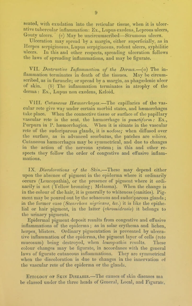 seated, with exudation into the reticular tissue, when it is ulcer- ative tubercular inflammation: Ex., Lupus exedens, Leprous ulcei's, Gouty ulcers, (c) May be uncircumscribed—Strumous ulcei'S. Ulceration may spread by a margiu, either superficially, as in Herpes serpiginosus, Lupus serpigiuosus, rodent ulcers, syphilitic ulcers. In this and other respects, spreading ulceration follows the laws of spreading inflammations, and may be figurate. VIL Destructive Injiammation of the Derma.—(a) The in- flammation terminates in death of the tissues. May be circum- scribed, as in furuncle; or spread by a margin, as phagsedenic ulcer of skin. (6) The inflammation terminates in atrophy of the derma; Ex., Lupus non exedens. Keloid. VIII. Cutaneous Hccmorrhages.—The capillaries of the vas- cular rete give way under certain morbid states, and haemorrhages take place. When the connective tissue or surface of the papillary vascular i-ete is the seat, the hsemorrhage is punctiform: Ex., Purpura in P. hsemorrhagica. Wlien it is situate in the vascular rete of the sudoriparous glands, it is nodose; when dift'used over the surface, as in advanced scorbutus, the patches are vibices. Cutaneous haemorrhages may be symmetrical, and due to changes in the action of the nervous system; in this and other re- spects they follow the order of congestive and effusive inflam- mations. IX. Discolorations of the Skin.—These may depend either upon the absence of pigment in the epiderma where it ordinarily occurs (Leucopathia), or the presence of pigment where it ordi- narily is not (Yellow bronzing; Melasma). When the change is in the colour of the hair, it is generally to whiteness (canities). Pig- ment may be poured out by the sebaceous and sudoriparous glands; in the former case (Stearrhoia nigricans, &c.) it is like the epithe- lial or hair pigment, in the latter (^chromidrosis) it belongs to the urinary pigments. Epidermal pigment deposit results from congestive and eflPusive inflammations of the epiderma; as in solar erythema and lichen, herpes, blisters. Ordinary pigmentation is prevented by ulcera- tive inflammation of the epiderma, the pigment layer of cells (rete mucosum) being destroyed, when leucopathia results. These colour changes may be tigui-ate, in accordance with the general laws of figurate cutaneous inflammations. They are symmetrical when the discoloration is due to changes in the innervation of the vascular rete of the epiderma or the glands. Etiology of Skin Diseases.—The causes of skin diseases ma be classed under the three heads of General, Local, and Figurate.
