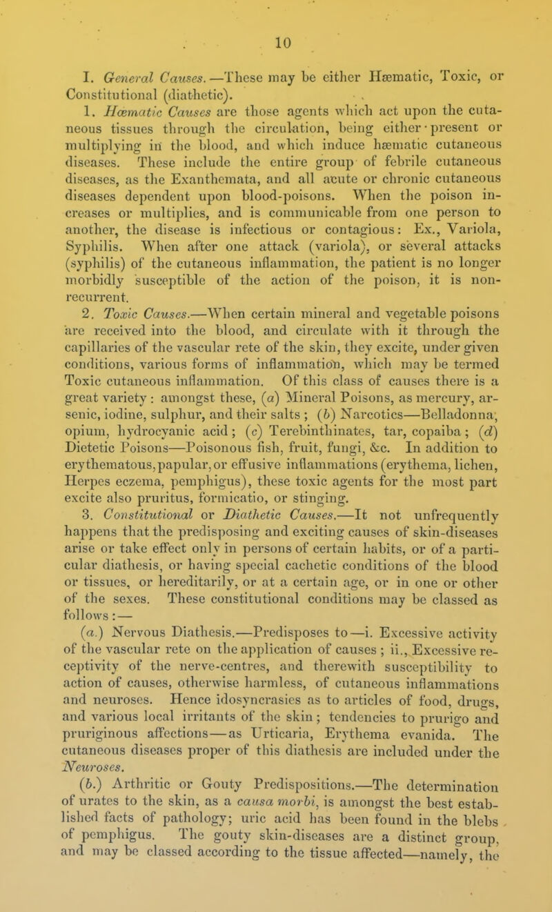 I. General Causes. —These may be either Hsematic, Toxic, or Constitutional (diathetic). 1. Hcematic Causes are those agents which act upon the cuta- neous tissues through the circulation, being either • present or multiplying in the blood, and which induce hsematic cutaneous diseases. These include the entire group of febrile cutaneous diseases, as the Exanthemata, and all acute or chronic cutaneous diseases dependent upon blood-poisons. When the poison in- creases or multiplies, and is communicable from one person to another, the disease is infectious or contagious: Ex., Variola, Syphilis. When after one attack (variola), or several attacks (syphilis) of the cutaneous inflammation, the patient is no longer morbidly susceptible of the action of the poison, it is non- recurrent. 2. Toxic Causes.—When certain mineral and vegetable poisons are received into the blood, and circulate with it through the capillaries of the vascular rete of the skin, they excite, under given conditions, various forms of inflammatioYi, which may be termed Toxic cutaneous inflammation. Of this class of causes there is a great variety : amongst these, (a) Mineral Poisons, as mercury, ar- senic, iodine, sulphur, and their salts ; (6) Nai'cotics—Belladonna, opium, hydrocyanic acid; (c) Tei-ebinthinatcs, tar, copaiba; (d) Dietetic Poisons—Poisonous fish, fruit, fungi, &c. In addition to erythematous,papular,or effusive inflammations (erythema, lichen. Herpes eczema, pemphigus), these toxic agents for the most part excite also pruritus, formicatio, or stinging. 3. Constitutional or Diathetic Causes,—It not unfrequently happens that the predisposing and exciting causes of skin-diseases arise or take effect only in persons of certain habits, or of a parti- cular diathesis, or having special cachetic conditions of the blood or tissues, or hereditarily, or at a certain age, or in one or other of the sexes. These constitutional conditions may be classed as follows: — (a.) Nervous Diathesis.—Predisposes to—i. Excessive activity of the vascular rete on the application of causes ; ii.. Excessive re- ceptivity of the nerve-centres, and therewith susceptibility to action of causes, otherwise harmless, of cutaneous inflammations and neuroses. Hence idosyncrasics as to articles of food, drugs, and various local irritants of the skin; tendencies to prurio;o and pruriginous affections — as Urticaria, Erythema evanida. The cutaneous diseases proper of this diathesis are included under the I\feuroses. (6.) Arthritic or Gouty Predispositions.—The determination of urates to the skin, as a causa morbi, is amongst the best estab- lished facts of pathology; uric acid has been found in the blebs , of pemphigus. The gouty skin-diseases are a distinct group, and may be classed according to the tissue affected—namely, the