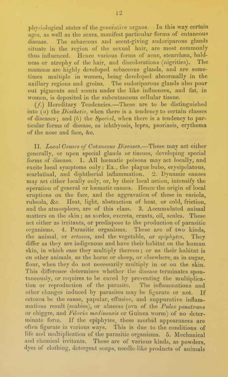 physiological states of the generative organs. In this way certain ages, as well as the sexes, manifest particular forms of cutaneous disease. The sebaceous and scent-giving sudoriparous glands situate in the region of the sexual hair, are most commonly thus influenced. Hence various forms of acne, stearrhsea, bald- ness or atrophy of the hair, and discolorations (nigrities). The mammsD are highly developed sebaceous glands, and ai-e some- times multiple in women, being developed abnormally in the axillary regions and groins. The sudoriparous glands also pour out pigments and scents under the like influences, and fat, in women, is deposited in the subcutaneous cellular tissue. (/.) Hereditary Tendencies.—These are to be distinguished into (a) the Diathetic, when there is a tendency to certain classes of diseases; and (6) the Special, when there is a tendency to par- ticular forms of disease, as ichthyosis, lepra, psoriasis, erythema of the nose and face, &c. II. Local Causes of Cutaneous Diseases.—These may act either generally, or upon special glands or tissues, developing special forms of disease. 1. All haamatic poisons may act locally, and excite local symptoms only: Ex., the plague bubo, erysipelatous, scarlatinal, and diphtherial inflammation. 2. Dynamic causes may act either locally only, ox, by their local action, intensify the operation of general or haematic causes. Hence the origin of local eruptions on the face, and the aggravation of these in variola, rubeola, &c. Heat, light, abstraction of heat, or cold, friction, and the atmosphere, are of this class. 3. Accumulated animal matters on the skin; as sordes, excreta, crusts, oil, scales. These act either as irritants, or predispose to the production of parasitic organisms. 4. Pai'asitic organisms. These are of two kinds, the animal, or ectozoa, and the vegetable, or epiphytes. They differ as they are indigenous and have their habitat on the human skin, in which case they multiply thereon ; or as their habitat is on other animals, as the horse or sheep, or elsewhei'e, as in sugar, floui*, when they do not necessarily multiply in or on the skin. This difference determines Avhether the disease terminates spon- taneously, or requires to be cured by preventing the multiplica- tion or reproduction of the parasite. The inflammations and other changes induced by parasites may be figurate or not. If ectozoa be the cause, papular, effusive, and suppurative inflam- mations result (scabies), or abscess (ova of the Pulex penetrans or chiggre, and Filaria medinensis or Guinea worm) of no deter- minate form. If the epiphytes, these morbid appearances are often figurate in various ways. This is due to the conditions of life and multiplication of the parasitic organisms. 5. Mechanical and clicmical irritants. These are of various kinds, as powders, dyes of clothing, detergent soaps, needle-like products of animals