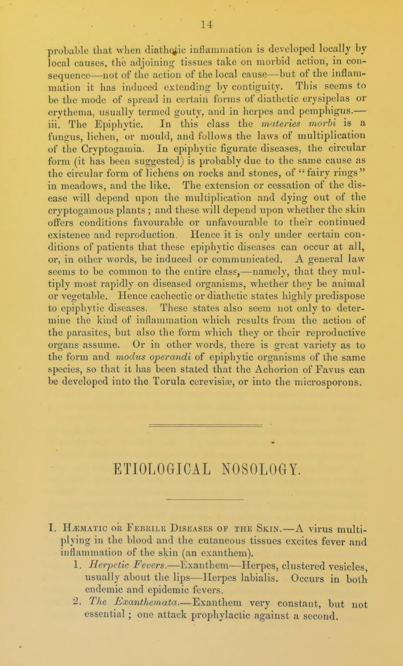 proLable that when diathetic inflammation is developed locally by local causes, the adjohiing tissues take on morbid action, in con- sequence—not of the action of the local cause—but of the inflam- mation it has induced extending by contiguity. This seems to be the mode of spread in certain forms of diathetic erysipelas or erythema, usually termed gouty, and in herpes and pemphigus.— iii. The Epiphytic. In this class the materies morbi is a fungus, lichen, or mould, and follows the laws of multiplication of the Cryptogamia. In epiphytic figurate diseases, the circular form (it has been suggested) is probably due to the same cause as the circular form of lichens on rocks and stones, of fairy rings in meadows, and the like. The extension or cessation of the dis- ease will depend upon the multiplication and dying out of the cryptogamous plants ; and these will depend upon whether the skin offers conditions favourable or unfavourable to their continued existence and reproduction. Hence it is only under certain con- ditions of patients that these epij)liytic diseases can occur at all, or, in other words, be induced or communicated, A general law seems to be common to the entire class,—namely, that they mul- tiply most rapidly on diseased organisms, whether they be animal or vegetable. Hence cachectic or diathetic states highly predispose to epiphytic diseases. These states also seem not only to deter- mine the kind of inflammation which results from the action of the parasites, but also the form which they or their reproductive organs assume. Or in other words, there is great variety as to the form and modus operandi of epiphytic organisms of the same species, so that it has been stated that the Achorion of Favus can be developed into the Torula cerevisi*, or into the microspoi'ons. ETIOLOGICAL NOSOLOGY. I. HEMATIC oil Febrile Diseases op the Skin.—A virus multi- plying in the blood and the cutaneous tissues excites fever and inflammation of the skin (an exanthem). 1. Herpetic Fevers.—Exanthem—Herpes, clustered vesicles, usually about the lips—Herpes labialis. Occurs in both endemic and epidemic fevers. 2, The Exanthemata.—Exanthem very constant, but not essential; one attack prophylactic against a second.