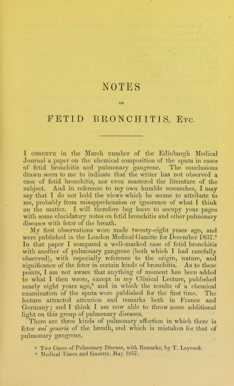 NOTES ON FETID BRONCHITIS, Etc. I OBSERVE in tlie March number of tlie Edinburgh Medical Journal a paper on the chemical composition of the sputa in cases of fetid bronchitis and pulmonary gangrene. The conclusions drawn seem to me to indicate that the writer has not observed a case of fetid bronchitis, nor even mastered the literature of the subject. And in reference to my own humble researches, I may say that I do not hold the views which he seems to attribute to me, probably from misapprehension or ignorance of what I think on the matter. I will therefore beg leave to occupy your pages with some elucidatory notes on fetid bronchitis and other pulmonary diseases with fetor of the breath. My first observations were made twenty-eight years ago, and were published in the London Medical Gazette for December 1837.^ In tliat paper I compared a well-marked case of fetid bronchitis with anotlier of pulmonary gangrene (both which I had carefully observed), with especially reference to the origin, nature, and significance of the fetor in certain kinds of bronchitis. As to these points, I am not aware that anything of moment has been added to what I then wote, except in my Clinical Lecture, published nearly eight years ago,^ and in which the results of a chemical examination of the sputa were published for the first time. The lecture attracted attention and remarks both in France and Germany; and I think I am now able to throw some additional light on this group of pulmonary diseases, 'J'here are three kinds of pulmonary affection in which there is fetor sui geneins of the breath, and which is mistaken for that of pulmonary gangrene. ' Two Cases of Pulmonary Disease, Avitli llemarks, by T. Laycock. « Afedical Times and Gazette, May 1857.