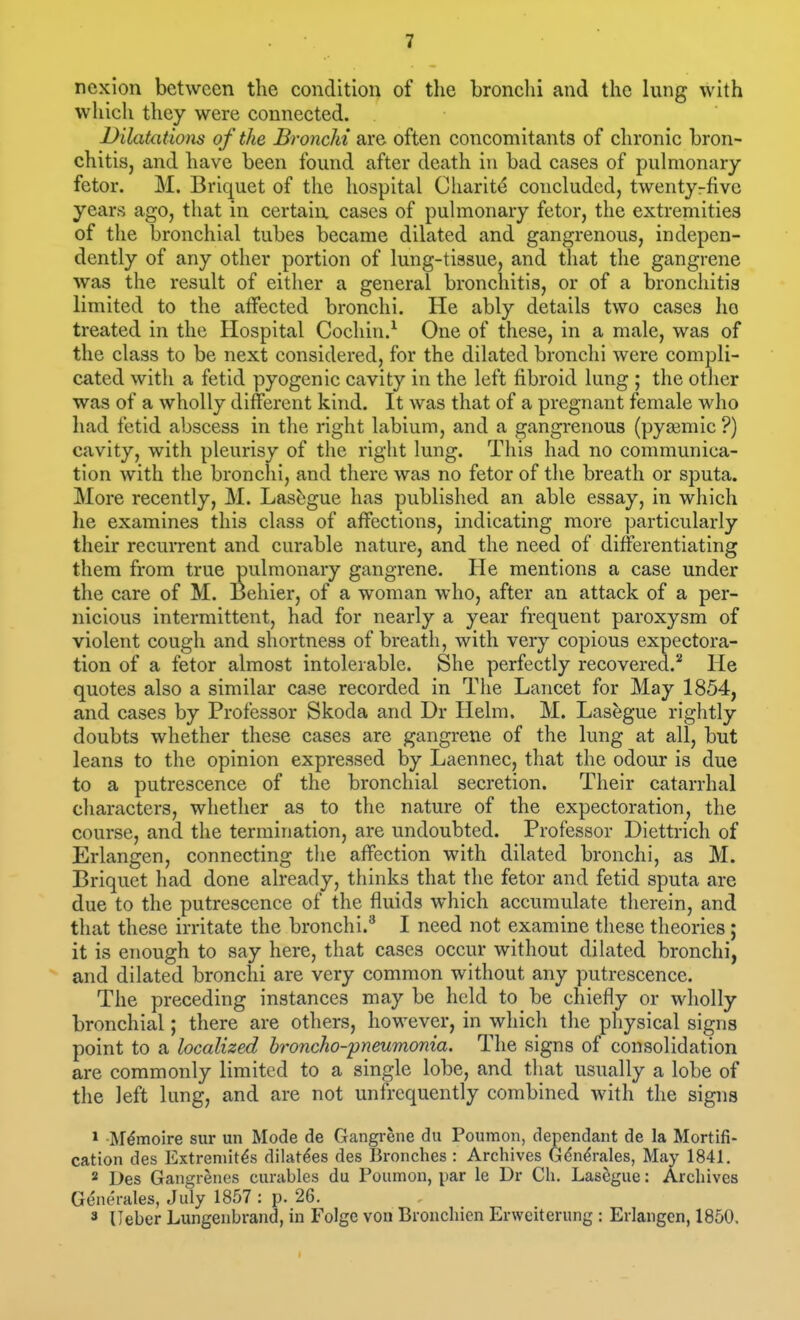 noxion between the condition of tlie bronclii and the lung with which they were connected. Dilatations of the Bronchi are often concomitants of chronic bron- chitis, and have been found after death in bad cases of pulmonary fetor. M. Briquet of the hospital Charity concluded, twentyrfivc years ago, that in certain cases of pulmonary fetor, the extremities of the bronchial tubes became dilated and gangrenous, indepen- dently of any other portion of lung-tiasue, and that the gangrene was the result of either a general bronchitis, or of a bronchitis limited to the affected bronchi. He ably details two cases ho treated in the Hospital Cochin.^ One of these, in a male, was of the class to be next considered, for the dilated bronchi were compli- cated with a fetid pyogenic cavity in the left fibroid lung ; the other was of a wholly different kind. It was that of a pregnant female who had fetid abscess in the right labium, and a gangrenous (pyaemic ?) cavity, with pleurisy of the right lung. This had no communica- tion with the bronchi, and there was no fetor of the breath or sputa. More recently, M. Las^gue has published an able essay, in which he examines this class of affections, indicating more particularly their recurrent and curable nature, and the need of differentiating them from true pulmonary gangrene. He mentions a case under the care of M. Behier, of a woman who, after an attack of a per- nicious intermittent, had for nearly a year frequent paroxysm of violent cough and shortness of breath, with very copious expectora- tion of a fetor almost intolerable. She perfectly recovered.'' He quotes also a similar case recorded in The Lancet for May 1854, and cases by Professor Skoda and Dr Helm. M. Lasegue rightly doubts whether these cases are gangrene of the lung at all, but leans to the opinion expressed by Laennec, that the odour is due to a putrescence of the bronchial secretion. Their catarrhal characters, whether as to the nature of the expectoration, the course, and the termination, are undoubted. Professor Diettricli of Erlangen, connecting the affection with dilated bronchi, as M. Briquet had done already, thinks that the fetor and fetid sputa are due to the putrescence of the fluids which accumulate therein, and that these irritate the bronchi.'' I need not examine these theories; it is enough to say here, that cases occur without dilated bronchi, and dilated bronchi are very common without any putrescence. The preceding instances may be held to be chiefly or wholly bronchial; there are others, however, in which the physical signs point to a localized hroncho-pneumonia. The signs of consolidation are commonly limited to a single lobe, and that usually a lobe of the left lung, and are not unfrequently combined with the signs * M^moire sur un Mode de Gangrene dii Poumon, dependant de la Mortifi- cation des Extremit^s dilat^es des Bronches : Archives G^n^rales, May 1841. * Des Gangrenes curables du Poumon, par le Dr Ch. Lasegue: Arcliives Generates, July 1857 : p. 26. 3 lleber Lungenbrand, in Folge von Broncliicn Erweiterung : Erlangen, 1850.