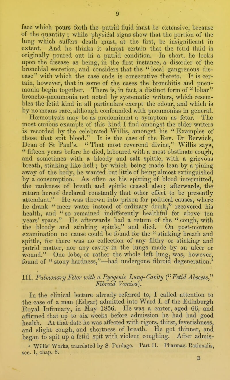 face which pours forth the putrid fluid must be extensive, because ot the quantity ; while physical signs show tliat the portion of the lung which suffers death must, at the first, be insignificant in extent. Atid he thinks it almost certain that the fetid fluid is originally poured out in a putrid condition. In short, he looks upon the disease as being, in the first instance, a disorder of the bronchial secretion, and considers that the  local gangrenous dis- ease with which the case ends is consecutive thereto. It is cer- tain, however, that in some of the cases the bronchitis and pneu- monia begin together. There is, in fact, a distinct form of  lobar broncho-pneumonia not noted by systematic writers, which resem- bles the fetid kind in all particulars except the odour, and which is by no means rare, although confounded with pneumonias in general. Haemoptysis may be as predominant a symptom as fetor. The most curious example of this kind I find amongst the older writers is recorded by the celebrated Willis, amongst his  Examples of those that spit blood. It is the case of the Rev. Dr Berwick, Dean of St Paul's.  That most reverend divine, Willis says, ^' fifteen years before he died, laboured with a most obstinate cough, and sometimes with a bloody and salt spittle, with a grievous breath, stinking like hell; by which being made lean by a pining away of the body, he wanted but little of being almost extinguished by a consumption. As often as his spitting of blood intermitted, the rankness of breath and spittle ceased also; afterwards, the return hereof declared constantly that other effect to be presently attendant, He was thrown into prison for political causes, where he drank meer water instead of ordinary drink,^' recovered his health, and  so remained indifferently healthful for above ten years' space. He afterwards had a return of the  cough, with the bloody and stinking spittle, and died. On post-mortem examination no cause could be found for the  stinking breath and spittle, for there was no collection of any filthy or stinking and putrid matter, nor any cavity in the lungs made by an ulcer or wound. One lobe, or rather the whole left lung, was, however, found of  stony hardness,—had undergone fibroid degeneration.^ III. Pulmonary Fetor ivith a Pyogenic Lung-Cavity Fetid Ahscessj^ Fibroid Vomica). In the clinical lecture already referred to, I called attention to the case of a man (Edgar) admitted into Ward I. of the Edinburgh Royal Infirmary, in May 1856. He was a carter, aged 66, and affirmed that up to six weeks before admission he had had good health. At that date he was affected with rigors, thirst, feverishness, and slight cough, and shortness of breath. He got thinner, and began to spit up a fetid spit with violent coughing. After admis- > Willis' Works, translated by S. Pordage. Part II. Pbarmac. Rationalis, sec 1, chap. 8. B