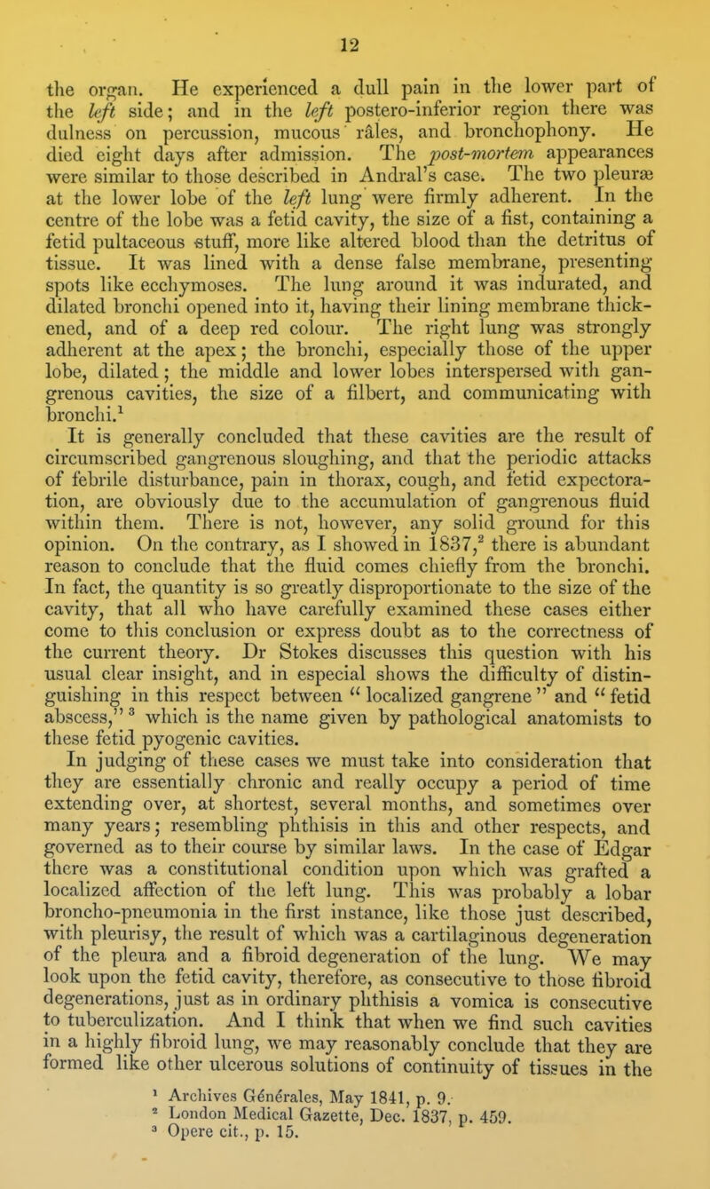 the orf^an. He experienced a dull pain in the lower part of the left side; and in the left postero-inferior region there was dulness on percussion, mucous rales, and bronchophony. He died eight days after admission. The post-mortem appearances were similar to those described in Andral's case. The two pleurae at the lower lobe of the left lung' were firmly adherent. In the centre of the lobe was a fetid cavity, the size of a fist, containing a fetid pultaceous stuff, more like altered blood than the detritus of tissue. It was lined with a dense false membrane, presenting spots like ecchymoses. The lung around it was indurated, and dilated bronchi opened into it, having their lining membrane thick- ened, and of a deep red colour. The right lung was strongly adherent at the apex; the bronchi, especially those of the upper lobe, dilated; the middle and lower lobes interspersed with gan- grenous cavities, the size of a filbert, and communicating with bronchi.^ It is generally concluded that these cavities are the result of circumscribed gangrenous sloughing, and that the periodic attacks of febrile disturbance, pain in thorax, cough, and fetid expectora- tion, are obviously due to the accumulation of gangrenous fluid within them. There is not, however, any solid ground for this opinion. On the contrary, as I showed in 1837,^ there is abundant reason to conclude that the fluid comes chiefly from the bronchi. In fact, the quantity is so greatly disproportionate to the size of the cavity, that all who have carefully examined these cases either come to tliis conclusion or express doubt as to the correctness of the current theory. Dr Stokes discusses this question with his usual clear insight, and in especial shows the difficulty of distin- guishing in this respect between localized gangrene and fetid abscess, ^ which is the name given by pathological anatomists to these fetid pyogenic cavities. In judging of these cases we must take into consideration that they are essentially chronic and really occupy a period of time extending over, at shortest, several months, and sometimes over many years; resembling phthisis in this and other respects, and governed as to their course by similar laws. In the case of Edgar there was a constitutional condition upon which was grafted a localized affection of the left lung. This was probably a lobar broncho-pneumonia in the first instance, like those just described, with pleurisy, the result of which was a cartilaginous degeneration of the pleura and a fibroid degeneration of the lung. We may look upon the fetid cavity, therefore, as consecutive to those fibroid degenerations, just as in ordinary phthisis a vomica is consecutive to tuberculization. And I think that when we find such cavities in a highly fibroid lung, we may reasonably conclude that they are formed like other ulcerous solutions of continuity of tissues in the > Archives G^n^rales, May 1841, p. 9. » London Medical Gazette, Dec. 1837, p. 459. Opere cit., p. 15.