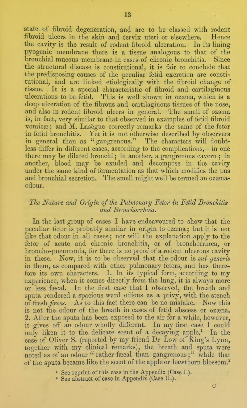 state^ of fibroid degeneration, and are to he classed with rodent fibroid ulcers in the skin and cervix uteri or elsewhere. Hence the cavity is the result of rodent fibroid ulceration. In its lining pyogenic membrq,ne there is a tissue analogous to that of the bronchial mucous membrane in cases-of chronic bronchitis. Since the structural disease is constitutional, it is fair to conclude that the predisposing causes of the peculiar fetid excretion are consti- tutional, and are linked etiologically with the fibroid change of tissue. It is a special characteristic of fibroid and cartilaginous ulcerations to be fetid. This is well shown in ozsena, which is a deep ulceration of the fibrous and cartilaginous tissues of the nose, and also in rodent fibroid ulcers in general. The smell of oza^na is, in fact, very similar to that observed in examples of fetid fibroid vomicai; and M. Lasagne correctly remarks the same of the fetor in fetid bronchitis. Yet it is not otherwise described by observers in general than as gangi-enous. The characters will doubt- less differ in different cases, according to the complications,—in one there may be dilated bronchi; in another, a gangrenous cavern ; in another, blood may be exuded and decompose in tlie cavity under the same kind of fermentation as that which modifies the pus and bronchial secretion. The smell might well be termed an oz£ena- odour. The Nature and Origin of the Pulmonary Fetor in Fetid Bronchitis and Bronchorrhoea. In the last gi'oup of cases I have endeavoured to show that the peculiar fetor is probably similar in origin to oza^na; but it is not like that odour in all cases; nor will the explanation apply to the fetor of acute and chronic bronchitis, or of bronchorrhoea, or broncho-pneumonia, for tliere is no proof of a rodent ulcerous cavity in these. Now, it is to be observed that the odour is sui generis in them, as compared with other pulmonary fetors, and has there- fore its own characters. 1. In its typical form, according to my experience, when it comes directly from the lung, it is always more or less fa3cal. In the first case that I observed, the breatli and sputa rendered a spacious ward odious as a privy, with the stench of fresh_/cece5. As to this fact there can be no mistake. Now this is not the odour of the breath in cases of fetid abscess or ozsena. 2. After the sputa has been exposed to the air for a while, however, it gives off an odour wholly different. In my first case I could only liken it to the delicate scent of a decaying apple.-^ In the case of Oliver S. (reported by my friend Dr Low of King's Lynn, together with my clinical remarks), the breath and sputa were noted as of an odour rather fa3cal than gangrenous; while that of the sputa became like the scent of the apple or hawthorn blossom.^ ' See reprint of this case in the Appendix (Case I.). » See abstract of case in Appendix (Case II.). C