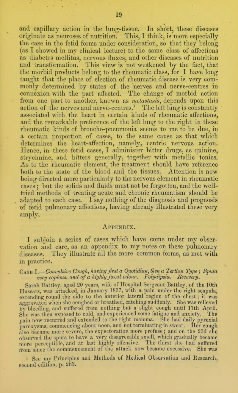 and capillary action in tlie lung-tissue. In short, these diseases originate as neuroses of nutrition. This, I think, is more especially the case in the fetid forms under consideration, so that they belong (as I showed in my clinical lecture) to the same class of affections as diabetes mellitus, nervous fluxes, and other diseases of nutrition and transformation. This view is not weakened by the fact, that the morbid products belong to the rheumatic class, for I have long taught that the place of election of rheumatic disease is very com- monly determined by states of. the nerves and nerve-centres in connexion with the part affected. The change of morbid action from one part to another, known as metastasis^ depends upon this action of the nerves and nerve-centres.-^ The left lung is constantly associated with the heart in certain kinds of rheumatic affections, and the remarkable preference of the left lung to the right in these rheumatic kinds of broncho-pneumonia seems to me to be due, in a certain proportion of cases, to the same cause as that which determines the heart-affection, namely, centric nervous action. Hence, in these fetid cases, I administer bitter drugs, as quinine, strychnine, and bitters generally, together with metallic tonics. As to the rheumatic element, the treatment should have reference both to the state of the blood and the tissues. Attention is now being directed more particularly to the nervous element in rheumatic cases ; but the solids and fluids must not be forgotten, and the well- tried methods of treating acute and chronic rheumatism should be adapted to each case. I say nothing of the diagnosis and prognosis of fetid pulmonary affections, having already illustrated these very amply. Appendix. I subjoin a series of cases which have come under my obser- vation and care, as an appendix to my notes on these pulmonary diseases. They illustrate all the more common forms, as met with in practice. Case I.—Convulsive Cough, having first a Quotidian, then a Tertian Type; Sputa very copious, ancl of a highly foical odour. Polydipsia. Recovery. Sarali Battley, aged 20 years, wife of Hospital-Sergeant Battlcy, of the 10th Hussars, was attacked, in January 1837, with a pain under the right scapula, extending round the side to the anterior lateral region of the chest; it was aggravated when she coughed or breathed, catching suddenly. She was relieved by bleeding, and suffered from nothing but a slight cough until 17th April. She was then exposed to cold, and experienced some fatigue and anxiety. The pain now recui-red and extended to the right mamma. She had daily pyrexia! paroxysms, commencing about noon, and not terminating in sweat. Her cough also became more severe, the expectoration more profuse; and on the 23d she obsei-ved the sputa to have a very disagreeable smell, which gradually became more perceptible, and at last highly offensive. The thirst she had suffered from since the commencement of the attack now became excessive. She was 1 See my Principles and Methods of Medical Observation and Kcsearch, second edition, p. 283.