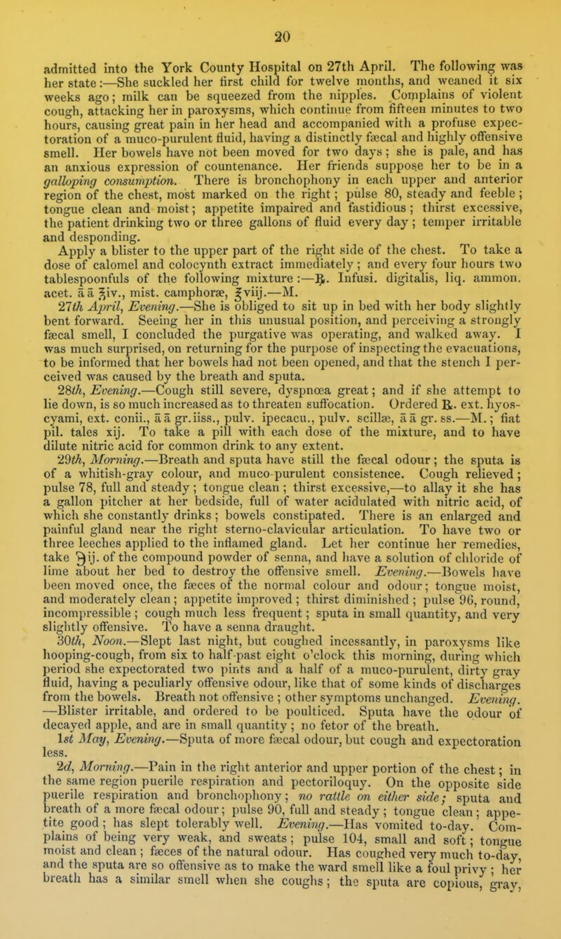 admitted into the York County Hospital on 27th April. The following was her state:—She suckled her tirst child for twelve months, and weaned it six weeks ago; milk can be squeezed from the nipples. Complains of violent cough, attacking her in paroxysms, which continue from fifteen minutes to two hours, causing great pain in her head and accompanied with a profuse expec- toration of a muco-purulent fluid, having a distinctly faecal and highly offensive smell. Her bowels have not been moved for two days; she is pale, and has an anxious expression of countenance. Her friends suppose her to be in a galloping consumption. There is bronchophony in each upper and anterior region of the chest, most marked on the right; pulse 80, steady and feeble; tongue clean and moist; appetite impaired and fastidious ; thirst excessive, the patient drinking two or three gallons of fluid every day ; temper irritable and desponding. Apply a blister to the upper part of the right side of the chest. To take a dose of calomel and colocynth extract immediately ; and every four hours two tablespoonfuls of the following mixture :—'fy. Infusi. digitalis, liq. ammon. acet. a a J^i^., mist, camphorse, ^viij.—M. 21th April, Evening.—She is obliged to sit up in bed with her body slightly bent forward. Seeing her in this unusual position, and perceiving a strongly faecal smell, I concluded the purgative was operating, and walked away. I was much surprised, on returning for the purpose of inspecting the evacuations, to be informed that her bowels had not been opened, and that the stench 1 per- ceived was caused by the breath and sputa. 2Sth, Evening.—Cough still severe, dyspnoea great; and if she attempt to lie down, is so much increased as to threaten suff'ocation. Ordered R- ext. hyos- cyami, ext. conii., aa gr.iiss., pulv. ipecacu., pulv. scillse, a a gr. ss.—M.; fiat pil. tales xij. To take a pill with each dose of the mixture, and to have dilute nitric acid for common drink to any extent. 29th, Morning.—Breath and sputa have still the fa;cal odour; the sputa is of a whitish-gray colour, and muco purulent consistence. Cough relieved; pulse 78, full and steady ; tongue clean ; thirst excessive,—to allay it she has a gallon pitcher at her bedside, full of water acidulated with nitric acid, of which she constantly drinks; bowels constipated. There is an enlarged and painful gland near the right sterno-clavicular articulation. To have two or three leeches applied to the inflamed gland. Let her continue her remedies, take of the compound powder of senna, and have a solution of chloride of lime about her bed to destroy the offensive smell. Evening.—Bowels have been moved once, the faeces of the normal colour and odour; tongue moist, and moderately clean; appetite unproved ; thirst diminished ; pulse 96, round, incom])ressible ; cough much less frequent; sputa in small quantity, and very sliglitly offensive. To have a senna draught. ^Qth, Noon.—Slept last night, but coughed incessantly, in paroxysms like hooping-cough, from six to half past eight o'clock this morning, during which period she expectorated two pints ajid a half of a muco-purulent, dirty gray fluid, liaving a peculiarly offensive odour, like that of some kinds of discharges from the bowels. Breath not offensive ; otlier symptoms unchanged. Evening. —Blister irritable, and ordered to be poulticed. Sputa have the odour of decayed apple, and are in small quantity ; no fetor of the breath. 1st May, Evening.—Sputa of more fsccal odour, but cough and expectoration less. 2c?, Morning.—Pain in the right anterior and upper portion of the chest; in the same region puerile respiration and pectoriloquy. On the opposite side puerile respiration and bronchophony; no rattle on either side; sputa and breath of a more faecal odour; pulse 90, full and steady ; tongue clean ; appe- tite good; has slept tolerably well. Evening.—Has vomited to-day. Com- plains of being very weak, and sweats; pulse 104, small and soft; tongue moist and clean ; faeces of the natural odour. Has coughed very much to-day and the sputa are so offensive as to make the ward smeil like a foul privy ; her breath has a similar smell when she coughs; the sputa are copious, grav
