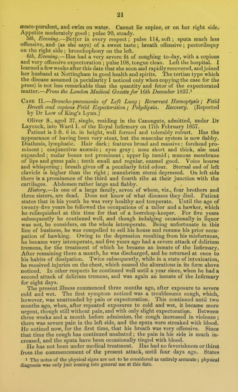 muco-purulent, and swim on water. Cannot lie supine, or on her right side. Appetite moderately good ; pulse 90, steady. btJi, Evening.—Better in every respect; pulse 114, soft; sputa much less offensive, and- (as she says) of a sweet taste; twreath otfensive; pectoriloquy on the right side ; bronchophony on the left. 6iA, Evening.— Has had a very severe fit of coughing to-day, with a copious and very otfensive expectoration ; pulse 108, tongue clean. Left the hospital. I learned a few weeks after this date that she soon and rapidly recovered, and joined her husband at Nottingham in good health and spirits. The tertian type which the disease assumed (a peculiarity I noticed only when copying the case for the press) is not less remarkable than the quantity and fetor of the expectorated m-AtiQv.—From the Lomlon Medical Gazette far 16th December 1837.^ Case II.—Broncho-pneumonia of Left Lung; Recurrent Hcemoptysis; Fetid Breath aiul copious Fetid Expectoration; Polydipsia. Recovery. (Reported by Dr Low of King's Lynn.) Oliver S., aged 37, single, residing in the Canongate, admitted, under Dr Laycock, into Ward I. of the Royal Infirmary on 17th February 1857. ratient is 5 ft. 6 in. in height, well formed and tolerably robust. Has the appearance of liaving been very stout, but the muscular system is now flabby. Diathesis, lymphatic. Hair dark; features broad and massive ; forehead pro- minent ; conjunctiva) ansemic; eyes gray; nose short and thick, alae nasi expanded; malar bones not prominent; upper lip tumid ; mucous membrane of lips and gums pale ; teeth small and regular, enamel good. Voice hoarse and whispering ; breath gives olf a peculiarly fetid odour. Sternal end of left clavicle is higher than the right; manubrium sterni depressed. On left side there is a prominence of the third and fourth ribs at their junction with the cartilages. Abdomen rather large and flabby. History.—Is one of a large family, seven of whom, viz., four brothers and three sisters, are dead. Does not know of what diseases they died. Patient states that in his youth he was very healthy and temperate. Until the age of twenty-five years he followed the occupations of a tailor and a hawker, which he relinquished at this time for that of a beershop-keeper. For five years Kubsequently he continued well, and though indulging occasionally in liquor was not, he considers, on the whole intemperate. Being unfortunate in this line of business, he was compelled to sell his house and resume his prior occu- pation of hawking. Owing to the depression resulting from his misfortunes, he became very intemperate, and five years ago had a severe attack of delirium tremens, for the treatment of which he became an inmate of the Infirmary. After remaining there a month, he was discharged, and he returned at once to his habits of dissipation. Twice subsequently, while in a state of intoxication, he received injuries on the chest, which caused the alterations in its form above noticed. In other respects he continued well until a year since, when he had a second attack of delirium tremens, and was again an inmate of the Infirmary for eight days. The present illness commenced three months ago, after exposure to severe cold and wet. The first symptom noticed was a troublesome cough, which, however, was unattended by pain or expectoration. This continued until two months ago, when, after repeated exposures to cold and wet, it became more urgent, though still without pain, and with only slight expectoration. Between three weeks and a month before admission, the cough increased in violence; there was severe pain in the left side, and the sputa were streaked with blood. He noticed now, for the first time, that his breath was very ofiensive. Since that time the cough has continued unabated ; tlie pain in his side is much in- creased, and the sputa have been occasionally tinged with blood. He has not been under medical treatment. Has had no feverishness or thirst from the commencement of the present attack, until four days ago. States > The notes of the physical sip^ns are not to be considered as entirely accurate; physical diagnosis was only just coming into general use at this date.